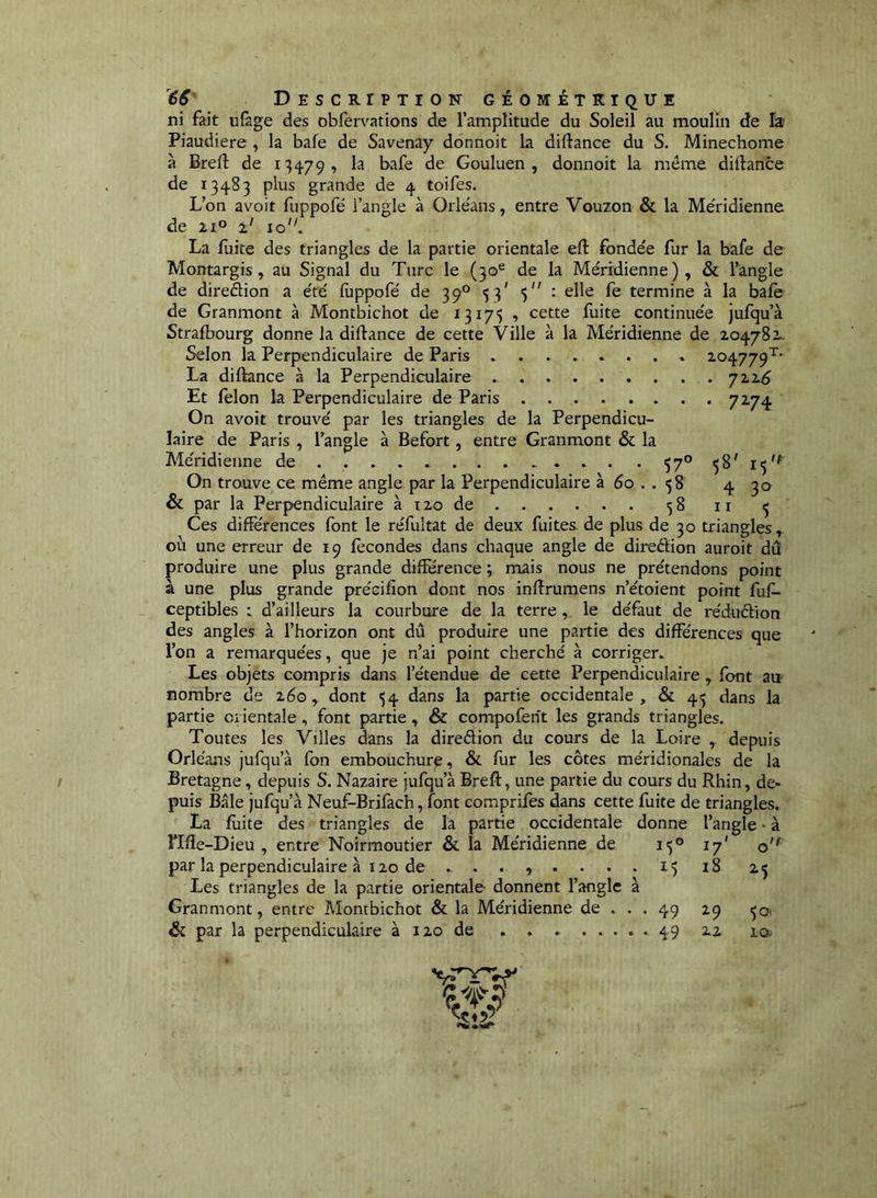ni fait ufage des obfervations de l’amplitude du Soleil au moulin de la Piaudiere , la bafe de Savenay donnoit la diftance du S. Minechome à Bref! de 1^4.79, la bafe de Gouluen , donnoit la même diftance de 13483 plus grande de 4 toifes. L’on avoit fuppofé i’angle à Orle'ans, entre Vouzon & la Méridienne de 21° z' lo'L La fuite des triangles de la partie orientale eft fondée fur la bafe de Montargis, au Signal du Turc le (30® de la Méridienne), & l’angle de direction a été fuppofé de 39° 53' : elle fe termine à la bafe de Granmont à Montbichot de 13175 , cette fuite continuée jufqu’à Strafbourg donne la diflance de cette Ville à la Méridienne de 204782. Selon la Perpendiculaire de Paris ........ 104779’^* La diftance à la Perpendiculaire yz^6 Et félon la Perpendiculaire de Paris 7^7^ On avoit trouvé par les triangles de la Perpendicu- laire de Paris , l’angle à Befort, entre Granmont & la Méridienne de . . 57° 58' 15'^ On trouve ce même angle par la Perpendiculaire à 60 . . 58 4 30 & par la Perpendiculaire àizode 58 ii Ces difKrences font le réfultat de deux fuites, de plus de 30 triangles, oii une erreur de 19 fécondes dans chaque angle de direêtion auroit dû produire une plus grande différence ; mais nous ne prétendons point à une plus grande précifion dont nos infîrumens n’étoient point fuf- ceptibles : d’ailleurs la courbure de la terre, le défaut de réduétion des angles à l’horizon ont dû produire une partie des différences que l’on a remarquées, que je n’ai point cherché à corriger. Les objets compris dans l’étendue de cette Perpendiculaire , font au nombre de 260, dont 54 dans la partie occidentale, & 45 dans la partie orientale , font partie, & compoferît les grands triangles. Toutes les Villes dans la direélion du cours de la Loire , depuis Orléans jufqu’à fon embouchure, & fur les côtes méridionales de la Bretagne, depuis S. Nazaire jufqu’à Bref!, une partie du cours du Rhin, de- puis Bâle jufqu’à Neuf-Brifach, font comprifes dans cette fuite de triangles. La fuite des triangles de la partie occidentale donne l’angle • à rifle-Dieu, entre Noirmoutier & la Méridienne de îf® par la perpendiculaire à 120 de ....... Les triangles de la partie orientale- donnent l’angle à Granmont, entre Montbichot & la Méridienne de & par la perpendiculaire à 120 de . . . . . I50 17' 0' . 15 à 18 . . 49 ^9 50, . . 49 22 la