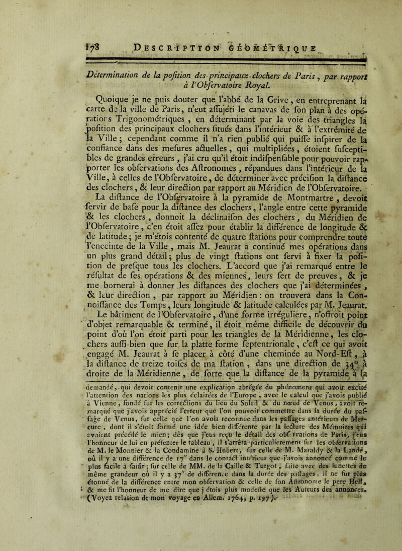 Détermination de la pofition des principaux clochers de Paris, par rapport à V Objervatoire Royal, Quoique je ne puis douter que l’abbé de la Grive, en entreprenant la carte de la ville de Paris, n’eut aiïujéti le canavas de fon plan à des ope- ratiors Trigonométriques , en de'terminant par la voie des triangles la ‘pofition des principaux clochers fitués dans l’intérieur & à l’extrémité de la Ville ; cependant comme il n’a rien publié qui puifle infpirer de la confiance dans des mefures aéluelles, qui multipliées, étoient fufeepti- bles de grandes erreurs , j’ai cru qu’il étoit indifpenfable pour pouvoir rap«* porter les obfervations des Aftronomes, répandues dans l’intérieur de la Ville, à celles de l’Obfervatoire, de déterminer avec précifion la diftance des clochers, & leur diredion par rapport au Méridien de l’Obfervatoire. La diftance de l’Obfervatoire à la pyramide de Montmartre , devoit fervir de bafe pour la diftance des clochers, l’angle entre cette pyramide & les clochers , donnoit la déclinaifon des clochers, du Méridien de i’Obfervatoire, c’en étoit aflez pour établir la différence de longitude & de latitude ; je m’étois contenté de quatre dations pour comprendre toute l’enceinte de la Ville , mais M. Jeaurat a continué mes opérations dans un plus grand détail; plus de vingt dations ont fervi à fixer la pofi- tion de prefque tous les clochers. L’accord que j’ai remarqué entre le réfyltat de fes opérations & des miennes, leurs fert de preuves, & je me bornerai à donner les diftances des clochers que j’ai déterminées , & leur diredion , par rapport au Méridien : on trouvera dans la Con- . noiflànce des Temps, leurs longitude & latitude calculées par M. Jeaurat. Le bâtiment de î’Obfervatoire, d’une forme irrégulière, n’oftroit point d’objet remarquable 6c terminé, il étoit même difficile de découvrir du point d’où l’on étoit parti pour les triangles de la Méridienne, les clo- chers auffi-bien que fur la platte forme feptentrionale, c’eft ce qui avoit engagé M. Jeaurat à fe placer à côté d’une cheminée au Nor.d-Eft , A la diftance de treize toifes de ma ftation , dans une diredion de 34“ ,à droite de la Méridienne, de forte que la diftance de la pyramide a (a demandé, qui devoit contenir une explication abrégée du phénomène qui asoLi. excité l’attention des nations les plus éclairées de l’Europe , avec le calcul que j’avois publié à Vienne, fondé fur les correélion's du lieu du Soleil &'du nœud de Venus, àvoit'rê- niarqué que j’àvois apprécié l’erreur que l’on pouvoir commettre dans la durée du paf^ fage de Venus, fur celle que l’on avoit reconnue dans les palfages antérieurs de Mer- cure , dont il s’étoit formé une idée bien différente par la leélure des Mémoires qiii avoient précédé le mien; dés que feus rt^u le détail des obf tvations de Paris, feiis l’honneur de lui en pré/enter le tableau , il s’arrêta particulièrement fur les obfervations de M. le Monnier & la Condamine à S. Hubert, fur celle de M. Mataldy & la Land#, où il y a une différence de 17 dans le conraél intérieur que j’avois annoncé comme le ■ plus facile à failir ; fur celle de MM. de la Caille & Turgot, frite avec des lunettes de même grandeur où il y a 97 de différence dans la durée des p.iflages, il ne fut plus étonné de la différence entre mon obfervation & celle de fon Alfronome le pere HeH^ * & me fit l’honneur de me dire que j étois plus modelle que les Auteurs des annonces. (Voyez relation de mon voyage en Allem. 1764, p. 1^7J.- . . „