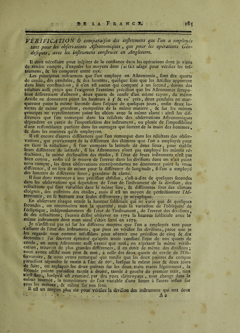VÉRIFICATIOJS} & comparaifon des injîrumens que Von a employés tant pour les obfervations Aflronomiques , que pour les opérations Géo~ defiques, avec les injîrumens conjîruits en Angleterre. Il étoit néceffaire pour infpirer de la confiance dans les ope'rations dont je viens de rendre compte, d’expofer les moyens dont j’ai faiit ulage pour ve'rifier les inf- trumens, 8c les comparer entre eux. Les principaux inftrumens que l’on employé en Aftronomie, font des quarts de cercle, des pendules, ôc des lunettes, quelque foin que les Artifies apportent dans leurs conftrué^ion , il n’en eft aucun qui comparé à un fécond, donne des réfultats auffi précis que l’exigeroit l’extrême précifîon que les Aftronomes ferupu- leux défîreroient d’obtenir, deux quarts de cercle d’un même rayon, du même Artifte ne donneront point les hauteurs à 5' 8c 10 près, deux pendules ne mar- queront point la même fécondé dans l’efpace de quelques jours, enfin deux lu- nettes de même grandeur, compofées de la même matière , 8c fur les mêmes ■principes ne repréfenteront point les objets avec la même clarté : ainfî les dif- férences que l’on remarque dans les réfultats des obfervations Aflronomiques dépendent en partie de l’imperfeêtion des inftrumens, ou plutôt de i’impoifibilité d’une reifemblance parfaite dans les ouvrages qui fortent de la main des hommes , 6c dans les matières qu’ils employent. Il eft encore d’autres différences que l’on remarque dans les réfultats des obfer- vations , qui proviennent de la différence des élémens que l’on a employés pour en faire la réduction , fî l’on compare la latitude de deux lieux, pour établit leurs différence de latitude , fî les Aftronomes n’ont pas employé les mêmes ré- fraélions, la même déclinaifon des étoiles, fî l’état de leurs inftrumens n’eft pas bien connu, enfin s’il fe trouve de l’erreur dans les divifîons dont on n’ait point tenu compte , les deux obfervations correfpondantes ne donneront point la vraie différence, il en fera de même pour la différence de longitude, fî l’on a employé des lunettes de différente force , grandeur 8c clarté. Il faut donc renoncer à une précifîon abfolue , c’eft-à-dire de quelques fécondés dans les obfervations qui dépendent de l’état de l’inftrument de fa divifîon , des réfractions qui font variables dans le même lieu , 8c différentes fous des climats éloignés, des pofitions des étoiles, mais il eft un moyen de perfeêtionner l’Af^ tronomie, en fe bornant aux feules différences, je m’explique. En obfervant chaque année la hauteur folftitiale qui ne varie que de quelques fécondés , on reconnoîtra non la quantité, mais la variation de l’obliquité de l’écliptique, indépendamment dé l’état de l’inftrument, de l’erreur des divifîons, 6c^ des réfraétions ; j’aurois défîré obferver en 1772 la hauteur folftitiale avec le même inftrument dont mon aïeul s’éfoit fervi en 1672. ^ Je n’infîfterai pas ici fur les différens moyens que l’on a employés tant pour - saffurer de l’état des inftrumens, que pour en vérifier les divifîons, parce que je les regarde tous comme infuffifans pour obtenir une précifîon de cinq 8c dix fécondés : j’ai fouvent éprouvé qu'après avoir conftaté l’état de nos quarts de cercle, un autrç Aftronome aufîî exercé que moi, en répétant la même vérifi- cation , trouvôit de plus grandes différences, il en étoit de même des divifîons ; nous ayons affifté mon pere 8c moi, à celle des deux quarts de cercle de l’Ob- fervatoire, 8c nous avons remarqué que tandis que les deux pointes du compas paroiffent répondre le matin à l’arc de éo°, lorfque le même jour 8c deux jours de fuite, on replaçoit les deux pointes fur les deux traits tracés légèrement, la fécondé pointe paroiffoit tantôt à droite, tantôt à gauche du premier trait, rien ïieft'fcceq lorfqu’il eft examiné, par des yeux clairyoyaqs , tout change dans la meme journée , la température de l’air variable d’une heure à l’autre influe fur tous les métaux, ôc même fur nos fens. j 11 eft un moyen plus sûr pour vérifier U divftion des inftrumens qui ont deux • . . . . A a