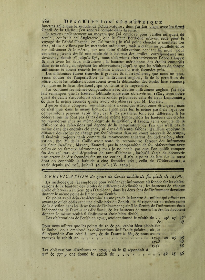 l8é Descriptïon g É O M É t R I Q U ë lunettes telle que le mobile de l’Obfervatoire, dont j’ai fait ufage avec les fîeuf|l Gentil 8c la Caille , j’en rendrai compte dans la fuite. Je reviens preTentement au moyen que j’ai employé pour vérifier un quart de cercle , conftruit en Angleterre , que le fieur Berthoud m’avoit cédé pour le voyage de l’A’obé Chappe, en Californie ; je n’ai point cherché à conftater fon état, ni fes divifions par les méthodes ordinaires, mais à établir un parallèle entre cet inftruraent ôc le nôtre , par une fuite d’obfervations pendant fix mois : pour cet effet, j’avois dreffé une table de la hauteur des étoiles, correfpondante aux divifions, depuis 5° jufqu’à 85°, nous obfervions alternativement l’Abbé Chappe & moi avec les deux infirumens , la hauteur méridienne des étoiles comprifes dans cette table, en répétant les obfervations jufqu’à ce que les réfultats de chaque inftrument fe foient trouvés les mêmes à deux ou trois fécondés près. Les différences furent trouvées fi grandes 8c fi irrégulières, que nous ne pou- vions douter de l’imperfeéfion de l’inflrument anglois, 8c de la perfedion du nôtre , dont les réfultats s’accordoient avec la déclinaifon des étoiles bien connue ; j’en prévins le fieur Berthoud, qui confentit à le reprendre. J’ai continué les mêmes comparaifons avec d’autres infirumens anglois, j’ai déjà fait remarquer que la hauteur folftitiale apparente obfervée en i68i, avec notre quart de cercle s’accordoit à deux fécondés près, avec celle du fieur Lemonnier, éc dans la même fécondé quelle avoit été obfervée par M. Dagelet. J’aurois déliré comparer nos infirumens à ceux des Afironomes étrangers, mais ce n’eft que dans le même lieu, ou à peu près fur le même parallèle , que ces comparaifons peuvent avoir lieu , car fi les parallèles font fort différons , fi les obfervat ons ne font pas faites dans le même temps, alors les hauteurs des étoiles ne répondront plus au même degré de la divifion , il faudra tenir compte de la différence des réfractions qui dépend de la température de l’air qui n’efi pas la même dans des endroits éloignés, ni dans différentes faifons : d’ailleurs quoique la diflance des étoiles ne change pas fenfiblement dans un court intervalle de temps, il faudroit toujours tenir compte du mouvement apparent én déclinaifon, aber- ration , 8cc. M. de la Caille avoit tenté de reconnoître l’erreur des infirumens du fieur Bradley, Mayer, Zanotti, par la comparaifon de fes obfervations avec celles oe ces fameux Afironomes ; mais je ne penfe pas que l’on puiffe compter fur des réfultats qui dépendent de tant d’élémens , lorfqu’il s’agit de découvrit une erreur de dix fécondés fur un arc entier, il n’y a point de lieu fur la terre dont on connoilfe la latitude à cinq fécondés près , celle de l’Obfervatoire 3l varié depuis yo' 10, Jufqu’à yo' 16’'. (V. 1764). VERIFICATION du quart de Cercle mobile de fix pieds de rayon. La méthode que j’ai employée pour vérifier cet inftrument eft fondée fur les obfer- vations de la hauteur des étoiles de différentes déclinaifons, les hauteurs de chaque étoile obfervée: à l’Orient 8c à l’Occident, dans les deux fens de i’inftrument dévoient donner le même point du limbe pour Zenith. Ce point avoit déjà été déterminé au moyen de la lunette du milieu qui offroit cet avantage qu’en obfervant une étoile près du Zenith , le fil répondoit au même point de la divifion dans les deux fens de l’inftrument ; ainfi le Zenith de l’infirument étoit indépendant de l’erreur des divifions, 8c les hauteurs de toutes les étoiles dévoient donner le même zénith fi l’inftrument étoit bien divifé. Les obfervations de Perfée en 1743 , avoient donné le zénith de . . 4P® 25' 8c 37 Pour nous affurer que les points de 10 8c 90, étoint bien placés fur le limbe , on a employé les obfervations de î’Rtoile polaire , ou le fil répondoit d’un côté à 10° , 8c de l’autre à 88 , 8c nous avons trouvés le zénith en .... 174Î 49 I74<î 37 1748 iS Les obfervations d’Arélurus en 1743 , ou le fil répondoit à zi° ôc 77® ont donné le zénith de . . n.. . . < • * « 49 *5