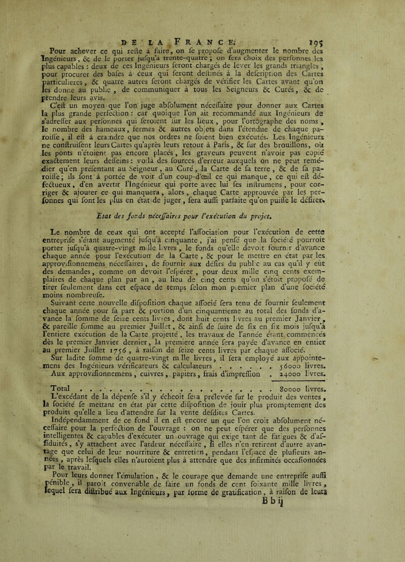 Pour achever ce qui refte à faire, on fe prqpofe d augmenter le nombre des Ingénieurs, ôc de le porter jufqu’à trente-quatre ; on fera choix des perfonnes les plus capables : deux de ces Ingénieurs feront chargés de lever les grands triangles , pour procurer des bafes à' éeux qui feront deihnés à la defcription des Cartes f)articulieres, ôc quatre autres feront chargés de vérifier les Cartes avant qu’on es donne au public , de communiquer à tous les Seigneurs 6c Curés, & de prendre leurs avis. C’ell un moyen que l’on juge abfolument néceiTaire pour donner aux Cartes la plus grande perfeéfion : car quoique l’on ait recommandé aux Ingénieurs de s’adrelfer aux perfonnes qui feroient fur les lieux , pour l’ortOgraphe des noms , le nombre des hameaux, fermes 6c autres objets dans l’étendue de chaque pa- roilfe , il efi à craindre que nos ordres ne foient bien exécutés. Les Ingénieurs ne conftruifent leurs Cartes qu après leurs retour à Paris, 6c fur des brouillons, oîi les ponts n’étoient pas encore placés , les graveurs peuvent n’avoir pas copie exaftement leurs delfeins : voilà des fources d’erreur auxquels on ne peut remé- dier qu’en préfentant au Seigneur, au Curé, la Carte de fa terre, 6c de fa pa- roifl’e ; ils font à portée de voir d’un coup-d’œiil ce qui manque, ce qui eft dé- fectueux , d’en avertir l’Ingénieur qui porte avec lui fes initrumens, pour cor- riger ôc ajouter ce qui manquera , alors , chaque Carte approuvée par le§ per- fonnes qui font les plus en état de juger, fera aufli parfaite qu’on puiflé le défîrerw. Etat des fonds necejjdïres pour l’exe'cuùon du proj-et. Le nombre de ceux qui ont accepté l’aifociation pour l’exécution de eetta entreprife s’étant augmenté jufqu’à cinquante , j’ai penfé que la fociéré pourroit porter jufqu’à quatre-vingt m ile Lvres , le fonds qu’elle devoir fournir d’avance chaque année pour l’exécution de la Carte , ôc pour le mettre en état par les approvifionnemens nécelfaires, de fournir aux défirs du public au cas qu’il y eût des demandes, comme on devoir l’efpérer , pour deux mille cinq cents exem- plaires de chaque plan par an , au lieu de cinq cents qu’on s’étoit propofé de tirer feulement dans cet efpace de temps félon mon piemier plan d’une fociété moins nombreufe. Suivatit cette nouvelle difpofition chaque alTocié fera tenu de fournir feulement chaque année pour fa part ôc portion d’un cinquantième au total des fonds d’a- vance la fomme de feize cents livres, dont huit cents livres au premier Janvier , ôc pareille fumme au premier Juillet, 6c ainfi de fuite de fix en fix mois jufqu’à l’entiere exécution de la Carte projette', les travaux de l’année étant commencés dès le premier Janvier dernier, la première année fera payée d’avance en entier au premier Juillet 1756 , à raifon de feize cents livres par chaque affocié. Sur ladite fomme de quatre-vingt m lie livres, il fera employé aux appointe- .rnens des Ingénieurs vérificateurs 6c calculateurs , . . . . . 56000 livres. Aux approvifionnemens, cuivres papiers , frais d’imprelïîon . 24000 livres. Total . 80000 livres- L’excédant de la dépenfe s’il y écheoit feia pre'levée fur le produit des ventes, la fociété fe mettant en état par cette difpofition de jouir plus promptement des produits qu’elle a lieu d’attendre fur la vente defdites Cartes. Indépendamment de ce fond il en eft encore un que l’on croit abfolument né- celfaire pour la perfection de l’ouvrage : on ne peut efpérer que des perfonnes intelligentes 6c capables d’exécuter un ouvrage qui exige tant de fatigues 6c d’af- liduités, s’y attachent avec l’ardeur néceiTaire , fi elles n’en retirent d’autre avan- tage que celui de leur nourriture 8c entretien, pendant Tefi-ace de plufieurs an- nées , après lefquels elles n’auroient plus à attendre que des infirmités occafionnées par le travail. Pour leurs donner l’émulation , 6c le courage que demande une entreprife auflî f)énible , il paro't convenable de faire un fonds de cent foixante mille livres, equel fera diftribaé aux Ingénieurs, par forme de gratification, à raifon de leurs B b ii