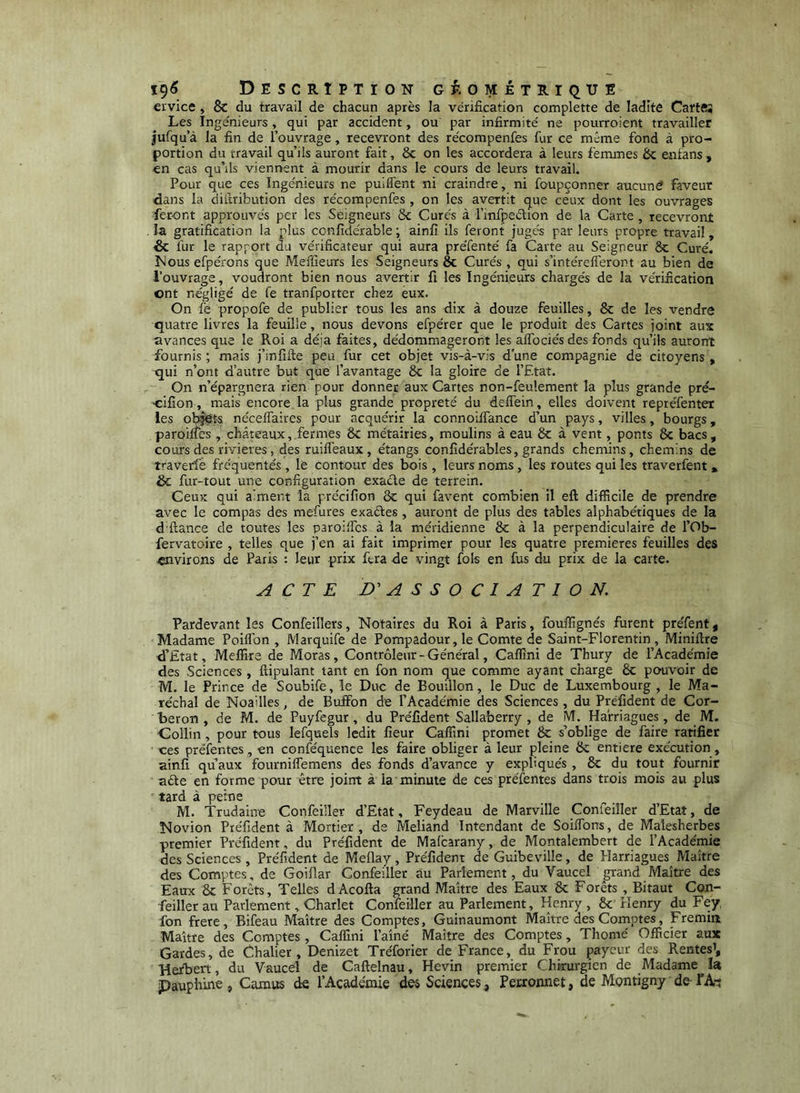 ï9<5 Description G^'. onétriqtje ervice , & du travail de chacun après la vérification complette de ladité Cartftj Les Ingénieurs, qui par accident, ou par infirmité ne pourroient travailler jufqu’à la fin de l’ouvrage, recevront des récompenfes fur ce même fond à pro- portion du travail qu’ils auront fait, 8c on les accordera à leurs femmes 8c eiitans, en cas qu’ils viennent à mourir dans le cours de leurs travail. Pour que ces Ingénieurs ne puilfent ni craindre, ni foupçonner aucuné faveur dans la diilribution des récompenfes , on les avertit que ceux dont les ouvrages feront approuvés per les Seigneurs ôc Cures à l’infpeétioii de la Carte , recevront la gratification la plus confidérable ; ainfi ils feront jugés par leurs propre travail, Sc fur le rapport du vérificateur qui aura préfenté fa Carte au Seigneur 8c Curé. Mous efpérons que Meffieurs les Seigneurs ôc Curés , qui s’intérelferont au bien de l’ouvrage, voudront bien nous avertir fi les Ingénieurs chargés de la vérification ont négligé de fe tranfporter chez eux. On fe propofe de publier tous les ans dix à douze feuilles, 8c de les vendre quatre livres la feuille, nous devons efpérer que le produit des Cartes joint aux avances que le Roi a déjà faites, dédommageront les alTociés des fonds qu’ils auront fournis ; mais j’infifte peu fur cet objet vis-à-vis d’une compagnie de citoyens , qui n’ont d’autre but que l’avantage 8c la gloire de l’Etat. On n’épargnera rien pour donner aux Cartes non-feulement la plus grande pré- ■cifion, mais encore, la plus grande propreté du deffein, elles doivent repréfenter les ob^t-s nécelfaires pour acquérir la connoiffance d’un pays, villes, bourgs, paroilfes , châteaux, fermes 8c métairies, moulins à eau 8c à vent, ponts 8c bacs, cours des rivières, des ruifieaux , étangs conlîdérables, grands chemins, chemins de traverfe fréquentés , le contour des bois , leurs noms, les routes qui les traverfent » & fur-tout une configuration exaéle de terrein. Ceux qui aiment la précifion 8c qui favent combien il eft difficile de prendre avec le compas des mefures exaétes, auront de plus des tables alphabétiques de la d'ftance de toutes les paroi'fcs à la méridienne 8c à la perpendiculaire de l’Ob- fervatoire , telles que j’en ai fait imprimer pour les quatre premières feuilles des «nvirons de Paris : leur prix fera de vingt fols en fus du prix de la carte. ACTE ASSOCIATION. Pardevant les Conféillers, Notaires du Roi à Paris, fouffîgnés furent préfent, Madame Poiflbn , Marquife de Pompadour, le Comte de Saint-Florentin, Miniftre d’Etat, Meffire de Moras, Contrôleur - Général, Caffîni de Thury de l’Académie des Sciences , ftipulant tant en fon nom que comme ayant charge 8c pouvoir de M. le Prince de Soubife, le Duc de Bouillon, le Duc de Luxembourg , le Ma- réchal de Noailles, de Buffon de l’Académie des Sciences, du Préfident de Cor- beron, de M. de Puyfegur, du Préfident Sallaberry, de M. Hafriagues, de M. Collin, pour tous lefquels ledit fieur Caffini promet 8c s’oblige de faire ratifier oes prélentes, en conféquence les faire obliger à leur pleine 8c entière exécution, ainfi qu’aux fournilfemens des fonds d’avance y expliqués , 8c du tout fournir aéte en forme pour être joint à la minute de ces préfentes dans trois mois au plus tard à peine M. Trudaine Confeüler d’Etat, Feydeau de Marville Confeiîler d’Etat, de Novion Préfident à Mortier, de Meliand Intendant de Soilfons, de Malesherbes premier Préfident, du Préfident de Malcarany, de Montalembert de l’Académie des Sciences , Préfident de Mellay, Préfident de Guibeville, de Elarriagues Maître des Comptes, de Goiflar Confeiîler au Parlement, du Vaucel grand Maître des Eaux 8c Forêts, Telles dAcofla grand Maître des Eaux 8c Forêts , Bitaut Con- feiller au Parlement, Charlet Confeiîler au Parlement, Henry, 8c Henry du Fey fon frere, Bifeau Maître des Comptes, Guinauniont Maître des Comptes, Fremiit Maître des Comptes, Caffini l’aîné Maître des Comptes, Thomé Officier aux Gardes, de Chalier , Denizet Tréforier de France, du Frou payeur des Rentes’, Herbert, du Vaucel de Caftelnau, Hevin premier Chirurgien de Madame la pauphiite , Camus de l’Académie des Sciences , Perronnet, de Mgntigny de TAr;