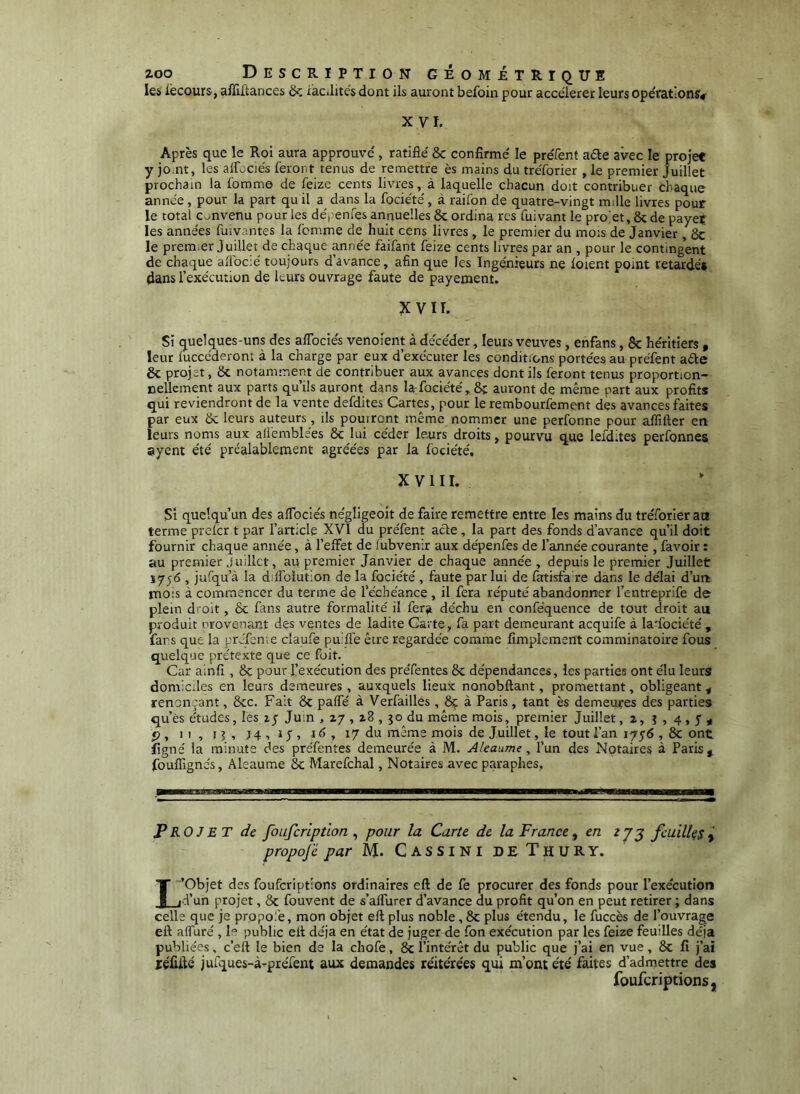 les iècours, afïîltances ik iacilités dont ils auront befoin pour accélérer leurs opérations# XVI. Après que le Roi aura approuvé , ratifié 8c confirmé le préfenf aéle avec le projet y jomt , les alTociés feront tenus de remettre ès mains du tréforier, le premier Juillet prochain la fomme de feize cents livres, à laquelle chacun doit contribuer chaque année, pour la part qu il a dans la fociété, à raifon de quatre-vingt mille livres pour le total c^^nvenu pour les déiienfes annuelles 8c ordina res fuivant le pro'et, 8c de payer les années fuivantes la femme de huit cens livres , le premier du mois de Janvier ,ôc le prem-er juillet de chaque ^née faifant feize cents livres par an , pour le contingent de chaque afiocié toujours davance, afin que les Ingénieurs ne loient point retardés dans l’exécution de leurs ouvrage faute de payement. VIT. Si quelques-uns des aflbciés venoient à décéder, leurs veuves, enfans, 8c héritiers , leur luccederont à la charge par eux d’exécuter les conditions portées au préfent aéle 8c projet, 8c notamment de contribuer aux avances dent ils feront tenus proportion- nellement aux parts qu’ils auront dans la-fociété, 8c auront de même part aux profits qui reviendront de la vente defdites Cartes, pour le rembourfement des avances faites par eux 8c leurs auteurs, ils pourront même nommer une perfonne pour affifter en leurs noms aux alfemblées 8c lui céder leurs droits, pourvu que lefdites perfonnes syent été préalablement agréées par la fociété, X V 1 I I. Si quelqu’un des afibeiés négligeoit de faire remettre entre les mains du tréforier an terme prelcr t par l’article XVI du préfent acte, la part des fonds d’avance qu’il doit fournir chaque année, à l’effet de lubvenir aux dépenfes de l’année courante , favoir : au premier Juillet, au premier Janvier de chaque année , depuis le premier Juillet 1756 , jufqu’à la dilfolution de la fociété, faute par lui de fatisfa re dans le délai d’un mois à commencer du terme de l’échéance , il fera réputé abandonner l’eiitreprife de plein droit, 6c finis autre formalité il ferji déchu en conféquence de tout droit au produit provenant des ventes de ladite Carte, fa part demeurant acquife à la'fociété , fars que la prJfeme claufe pu.fle être regardée comme fîmplement comminatoire fous quelque prétexte que ce foit. Car alnfi , 8c pour l’exécution des préfentes 8c dépendances, les parties ont élu leurs domiciles en leurs demeures , auxquels lieux nonobftant, promettant, obligeant < renouant, 8cc. Fait 8c paffé à Verfaillés , 8ç à Paris, tant ès demeures des parties qu’ès études, les 1/ Juin , 27 , z8 , 50 du même mois, premier Juillet, 2, i , 4 , S ^ rj. II, 15, 16, 17 du même mois de Juillet, le tout l’an 1756,8c ont figné la minute des préfentes demeurée à M. Aleaume, l’un des Notaires à Paris , fouffignes, Aleaume 8c Marefchal, Notaires avec paraphes, Projet de foufcrlptlon^ pour la Carte de la France^ en feuillesî propojë par M. CassinideThury. L’Objet des foufcriptions ordinaires eft de fe procurer des fonds pour l’execution d’un projet, 8c fouvent de s’affurer d’avance du profit qu’on en peut retirer ; dans celle que je propofe, mon objet eft plus noble, 8c plus étendu, le fuccès de l’ouvrage eft alfuré , 1“ public eft déjà en état de juger de fon exécution par les feize feuilles déjà publiées, c’eft le bien de la chofe, 8c l’intérêt du public que j’ai en vue, 8c fi j’ai jcéfiilé jufques-à-préfent aux demandes réitérées qui m’ont été faites d’admettre des foufcriptions,