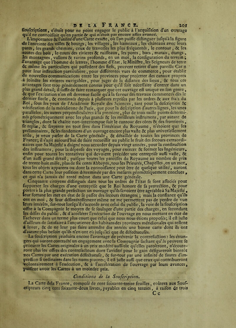 foufcriptlons, c’etoit pour ne point engager le public à l’acquifition d’un ouvrage qu’il ne connoiffoit qu’en partie 8r qui n’étoit pas encore afTez avancé. L’importance ôc l’utilité'd’une Carte exafte, où l’on puilTe diftinguer jufqu'àla figure de l’enceinte des villes 8c bourgs, les villages , les hameaux , les châteaux avec leurs parcs, les grands chemins, ceux de traverfes les plus fréquentés, le contour , 8c les routes des bois , le cours des rivières 8c ruilTeaux, les ponts , bacs , marais , étangs , les montagnes, vallons 8c ravins profonds, en un mot, la configuration du terrein ; l’avantage que l'homme de lettres-, l’homme d’Etat, leMiniftre, les Seigneurs de terre & même les particuliers qui polTedent des fiefe, peuvent retirer d’une pareille Car:e pour leur inftruélion particulière , pour différentes vues de commerce , pour établir de nouvelles communications entre les provinces pour projetter des canaux propres à joindre les rivières navigables, pour juger de la diflance des lieux, 8c tous ces avantages font trop généralement connus pour qu’il foit nécelTaire d’entrer dans un plus grand détail; il fuffitde faire remarquer que cet ouvrage efl: unique en fon genre, ôc que l’exécution n’en eft devenue facile qu’à la faveur des travaux commencés dès le •dernier fiecle , 8c continués depuis à plufîeurs reprifes par les ordres 8c aux frais du Hoi, fous les yeux de l’Académie Royale des Sciences , tant pour la defcription 8c vérification de la méridienne de Paris, que pour la defcription d’autres lignes, les unes parallèles, les autres perpendiculaires à la première, plus de trois mille points détermi* nés géométriquement avec les plus grands 8c les meilleurs inftrumens, par autant de triangles, dont la chaîne non-interrompue fuit le contour des côtes 8c des frontières, fe replie, 8c ferpente en tout fens dans l’intérieur du Royaume, n’étoient que les préliminaires, Sclesfondemens d’un ouvrage encore plus vafte 8c plus univerfellement utile, je veux parler de la Carte générale, 8c détaillée de toutes les provinces de France; il s’agit aujourd’hui de faire recueillir au public le fruit des fecours extraordi- naires que SaMajefté a daigné nous accorder depuis vingt années, pour la conftruétion des inftrumens, pour la dépenfe des voyages, pour exercer 8c former les Ingénieurs, enfin pour toutes les tentatives qui dévoient précéder une entreprife aufii vafte, 8c d’un auflî grand détail, puifque toutes les paroifies du Royaume au nombre de près de trente-huit mille, plus de iîx cents Abbayes, tous les Prieurés, Chapelles,en un mot, tous les objets apparens ou dont la connoilfance peut être de quelque utilité, auront dans cette Carte leur pofition déterminée par des mefures géométriquement conclues , •ce qui n’a jamais été tenté même dans une Carte générale. Cinquante citoyens diftingués dans tous les ordres de FEtat fe font aflbciés pour fupporter les charges d’une entreprife que le Roi honore de fa proteélion, 8c pour {jorter à la plus grande perfeétion un ouvrage qu’ils favoient être agréableà Sa Majefté , eur fortune les met en état de fe palfer des fecours étrangers ; mais la confiance qu’ils ont en moi, 8c leur défintéreffement même ne me permettent pas de perdre de vue leurs intérêts, fur-tout lorfqü’il s’accorde avec celui du public, la voie de la foufcription offre à la Compagnie le moyen de fe foulager d’une partie des charges, en fécondant les défîrs du public , 8c d’accélérer Fexécution de l’ouvrage en nous mettant en état de l’achever dans un terme plus court que celui que nous nous étions propofés; il eft jufte d’ailleurs de fatisfaire à l’impatience des habitansdes provinces méridionales qui reftent à lever, 8c de ne leur pas faire attendre dix années une bonne carte dont ils ont d’autant plus befoin qu’ils n’en ont eu jufqu’ici que de défeélueufes. La foufcription produira encore l’avantage de prévenir la contrefaélion : les étran- gers qui auront contrafté un engagement avec la Compagnie fachant qu’ils peuvent fè procurer les Cartes originales à un prix modéré auffi-tôt qu’elles paroîtront, n’écoute- ront plus les offres des contrefaéleurs dont Favidité pour le gain défigureroit bientôt nos Cartes par une exécution défeélueufe, 8c fur-tout par une infinité de fautes d’im- preffion fi ordinaires dans les noms propres ; il eft jufte aufïï que ceux qui contribueront volontairement à l’exécution, 8c à l’accélération de l’ouvrage par leurs avances, puiffent avoir les Cartes à un moindre prix. Conditions de la. Soufcription. La Carte delà France, compofé de cent foixante-treize feuilles, coûtera aux Sous- cripteurs cinq cens foixante-deux livres, payables en cinq termes, à raifon de trois Ce