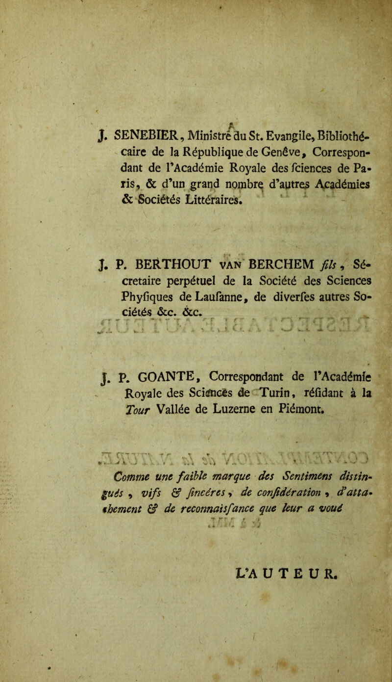 J. SENEBIER, Ministre du St. Evangile, Bibliothé- caire de la République de Genève, Correspon- dant de l’Académie Royale des fciences de Pa- ris, & d’un grand nombre d’autres Académies & Sociétés Littéraires. J. P. BERTHOUT van BERCHEM fils, Sé- cretaire perpétuel de la Société des Sciences Phyfiques deLaufanne, de diverfes autres So- ciétés &c. &c. J. P. GO ANTE, Correspondant de l’Académie Royale des Sciifticès de Turin, réfidant à la Tour Vallée de Luzerne en Piémont. Comme une faible marque des Sentimens distin- gués , vifs & fine ères, de confidération , d'atta- chement S de reconnais fiance que leur a voué L’A U T E U R.