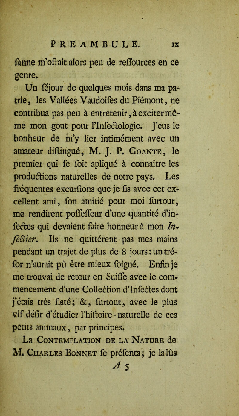 fanne m’ofrait alors peu de reffources en ce genre. Un féjour de quelques mois dans ma pa- trie, les Vallées Vaudoifes du Piémont, ne contribua pas peu à entretenir, à exciter mê- me mon goût pour l’Infeclologie. J’eus le bonheur de m’y lier intimément avec un amateur difhingué, M. J. P. Goante, le premier qui fe foit apliqué à connaître les productions naturelles de notre pays. Les fréquentes excurfions que je fis avec cet ex- cellent ami, fon amitié pour moi furtout, me rendirent poflefieur d'une quantité d’in- feétes qui devaient faire honneur à mon In- fe&ier. Ils ne quittèrent pas mes mains pendant un trajet de plus de 8 jours : un tré- for n’aurait pû être mieux foigné. Enfin je me trouvai de retour en Suifle avec le com- mencement d’une Collection d’infectes dont j’étais très flaté; &, furtout, avec le plus vif défir d’étudier l’hifioire - naturelle de ces petits animaux, par principes. La Contemplation de la Nature de M. Charles Bonnet fe préfenta; je lalûs ■d 5