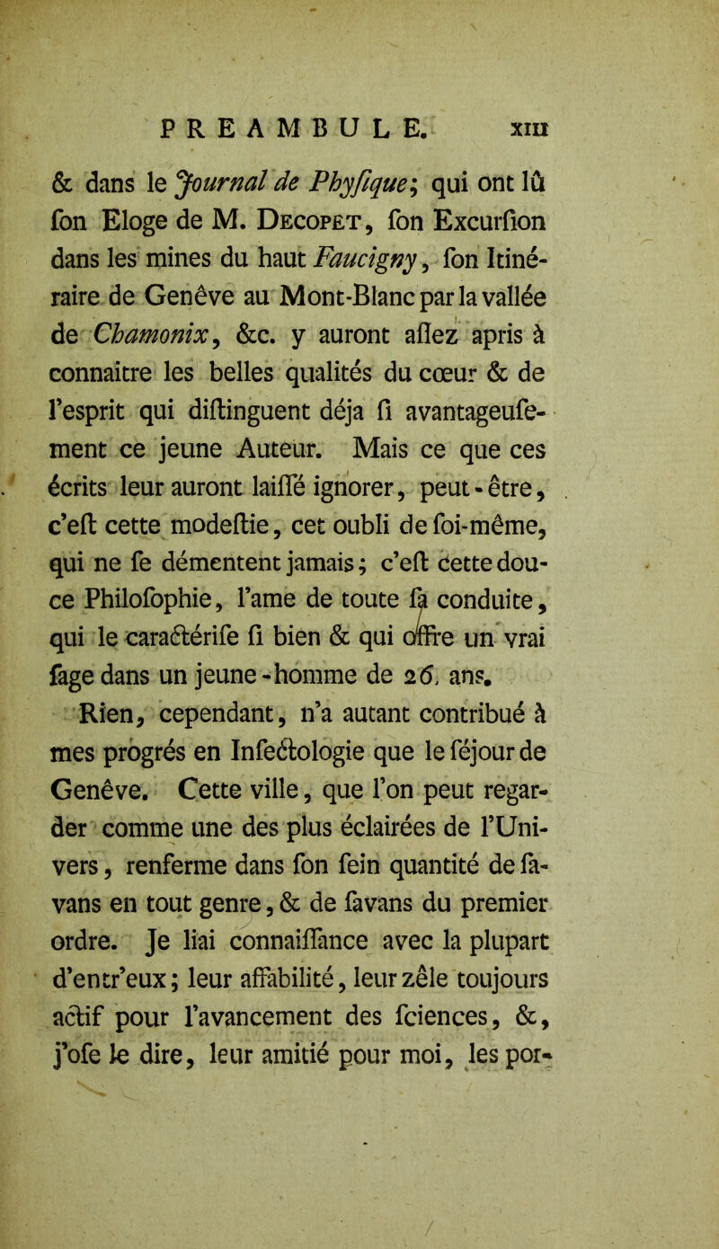 & dans le 'Journal de Phyfique; qui ont lû fon Eloge de M. Decopet, fon Excurfion dans les mines du haut Faucigny, fon Itiné- raire de Genève au Mont-Blanc par la vallée de Chamonix, &c. y auront allez apris à connaître les belles qualités du cœur & de l’esprit qui diftinguent déjà fi avantageufe- ment ce jeune Auteur. Mais ce que ces écrits leur auront lailfé ignorer, peut-être, c’eft cette modeftie, cet oubli de foi-même, qui ne fe démentent jamais ; c’ell: Cette dou- ce Philofophie, l’ame de toute fa conduite, qui le caractérife fi bien & qui orne un vrai fagedans un jeune-homme de 26, ans. Rien, cependant, n’a autant contribué à mes progrès en Infeétologie que leféjourde Genève. Cette ville, que l’on peut regar- der comme une des plus éclairées de l’Uni- vers , renferme dans fon fein quantité de là- vans en tout genre, & de favans du premier ordre. Je liai connailfance avec la plupart d’entr’eux; leur affabilité, leur zèle toujours actif pour l’avancement des fciences, &, j’ofe le dire, leur amitié pour moi, les por-