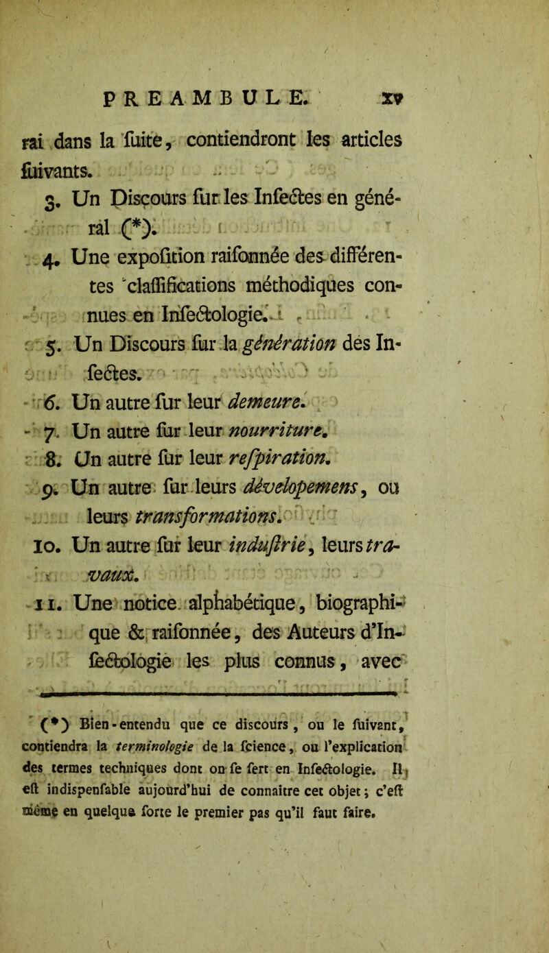 rai dans la fuite, contiendront les articles fuivants. 3. Un Pisçours furies Infectes en géné- ral (*). 1 4. Une expoûtion raifonnée des différen- tes ‘claffifications méthodiques con- nues en Infectologie. 5. Un Discours fur la génération des In- fectes. 6. Un autre fur leur demeure. - 7. Un autre fiir leur nourriture. 8. Un autre fur leur respiration. 9» Un autre fur leurs dévelopemens, ou leurs transformations. io. Un autre fur leur indujirie, leurs tra- vaux. n. Une notice alphabétique, biographi- que & raifonnée, des Auteurs d’In- fe&ologie les plus connus, avec Bien-entendu que ce discours , ou le fuiv2nr, contiendra la terminologie delà fcience, ou l’explication des termes techniques dont onTe fert en Infe&oiogie. Ilt eft indispenfable aujourd’hui de connaître cet objet ; c’eft nième en quelqua forte le premier pas qu’il faut faire.