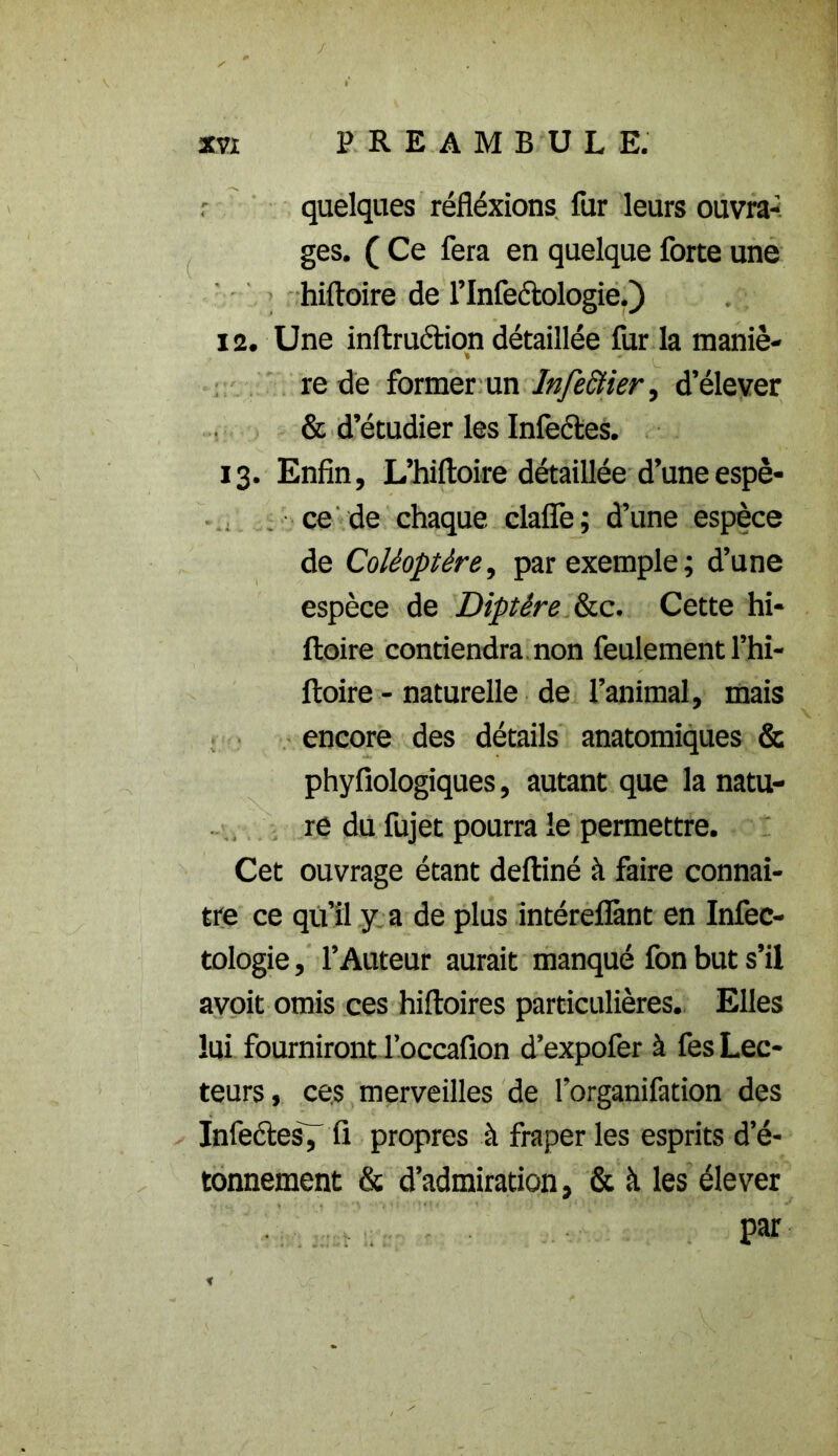 / XVI PREAMBULE. quelques réfiéxions fur leurs ouvra- ges. ( Ce fera en quelque forte une hiftoire de l’Infeétologie.) 12. Une inftruction détaillée fur la maniè- re de former un Infectier, d’élever & d’étudier les Infectes. 13. Enfin, L’hiftoire détaillée d’une espè- ce de chaque claflfe; d’une espèce de Coléoptère, par exemple; d’une espèce de Diptère &c. Cette hi- ftoire contiendra non feulement l’hi- ftoire - naturelle de l’animal, mais encore des détails anatomiques & phyfiologiques, autant que la natu- re du fujet pourra le permettre. Cet ouvrage étant deftiné à faire connaî- tre ce qu’il y a de plus intéreflànt en Infec- tologie, l’Auteur aurait manqué fon but s’il avoit omis ces hiftoires particulières. Elles lui fournirontl’occafion d’expofer à fes Lec- teurs, ces merveilles de l’organifation des Infeétes7 fi propres à fraper les esprits d’é- tonnement & d’admiration, & à les élever par t