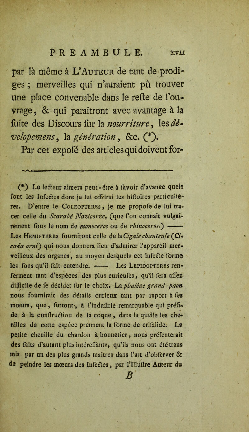 par là même à L’Auteur de tant de prodi- ges ; merveilles qui n’auraient pû trouver line place convenable dans le relie de l’ou- vrage , & qui paraîtront avec avantage à la fuite des Discours fur la nourriture, les dè- velopetnens, la génération, &c. (_*). Par cet expofé des articles qui doivent for- (*) Le leéteur aimera peut-être à favoir d’avance quels font les Infeétes dont je lui offrirai les hiftoires particuîiè- res. D’entre le Coléoptères , je me propofe de lui tra° cer celle du Scarabé Nazicorne, (que l’on connaît vulgai- rement fous le nom de monoceros ou de rhinocéros Les Hemipteres fourniront celle de la Cigale chanteufe (Ci* cada orni) qui nous donnera lieu d’admirer l’appareil mer- veilleux des organes, au moyen desquels cet infeéte forme les fons qu’il fait entendre. Les Lepidopteres ren- ferment tant d’espèces'des plus curieufes, qu’il fera affez difficile de fe décider fur le choix, La phalène grand-paon nous fournirait des détails curieux tant par raport à fes mœurs, que, furtout’, à l’induftrie remarquable qui préfi* de à la conftruftiou de la coque, dans la quelle les che- nilles de cette espèce prennent la forme de crifalide. La petite chenille du chardon à bonnetier, nous préfenterait des faits d’autant plus intéreffants, qu’ils nous ont ététran9 mis par un des plus grands maîtres dans l’art d’obferver & ds peindre les mœurs des Infe&es, par fllluftre Auteur du