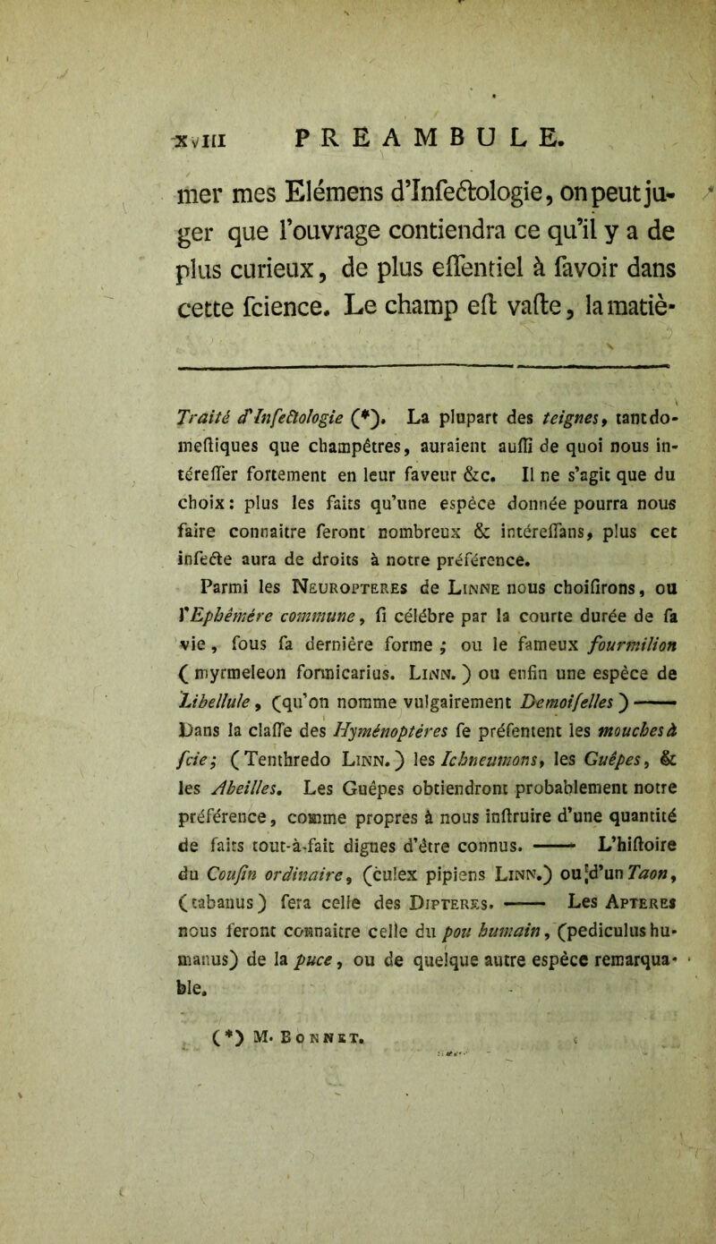 mer mes Elémens d’înfedologie, on peut ju- ger que l’ouvrage contiendra ce qu’il y a de plus curieux, de plus eflentiel à favoir dans cette fcience. Le champ elt vafte, la marié- Traité d'infeâologie (*). La plupart des teignes, tantdo- meftiques que champêtres, auraient auflî de quoi nous in- té re (Ter fortement en leur faveur &c. Il ne s’agit que du choix : plus les faits qu’une espèce donnée pourra nous faire connaître feront nombreux & intéreffans, plus cet infeéfce aura de droits à notre préférence. Parmi les Neuroptekes de Linné nous choifirons, ou XEphémère commune, fi célébré par la courte durée de fa vie, fous fa dernière forme ,• ou le fameux fourmilion ( myrmeleon formicarius. Linn. ) ou enfin une espèce de Libellule, (qu’on nomme vulgairement Demoifelles ) —• Lans la claiïe des Hyménoptères fe préfentent les mouches à fcie; (Tenthredo Linn.) les Ichneumons, les Guêpes, & les Abeilles, Les Guêpes obtiendront probablement notre préférence, comme propres à nous inftruire d’une quantité de faits tout-à-fait dignes d’être connus. L’hiftoire du Coufin ordinaire, (culex pipiens Linn.) ou [d’un Taon> (tabanus) fera celle des Dipteres. Les Apteres nous feront connaître celle du pou humain, (pediculus hu- manus) de la puce, ou de quelque autre espèce remarqua* • ble. (*) M. Bonnet,