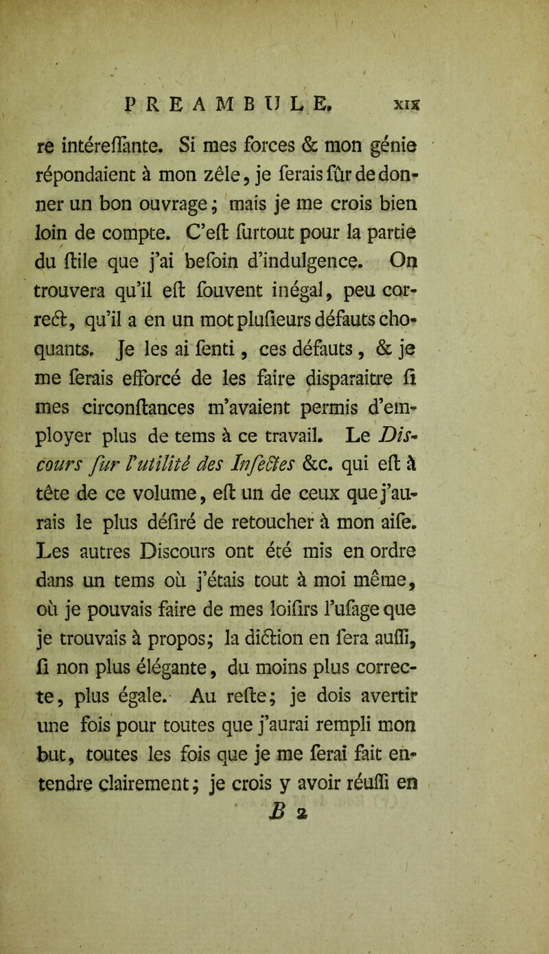 re intéreflànte. Si mes forces & mon génie répondaient à mon zèle, je ferais fûr de don- ner un bon ouvrage ; mais je me crois bien loin de compte. C’eft furtout pour la partie du Itile que j’ai befoin d’indulgence. On trouvera qu’il eft fouvent inégal, peu cor- rect, qu’il a en un mot plufieurs défauts cho- quants. Je les ai fenti, ces défauts, & je me ferais efforcé de les faire disparaître fl mes circonflances m’avaient permis d’em- ployer plus de tems à ce travail. Le Dis- cours fur Vutilité des Infectes &c. qui eft à tête de ce volume, eft un de ceux que j’au- rais le plus défiré de retoucher à mon aife. Les autres Discours ont été mis en ordre dans un tems où j’étais tout à moi même, où je pouvais faire de mes loiflrs l’ufage que je trouvais à propos; la diction en fera auffi, fi non plus élégante, du moins plus correc- te, plus égale. Au refte; je dois avertir une fois pour toutes que j’aurai rempli mon but, toutes les fois que je me ferai fait en- tendre clairement; je crois y avoir réufli en B a