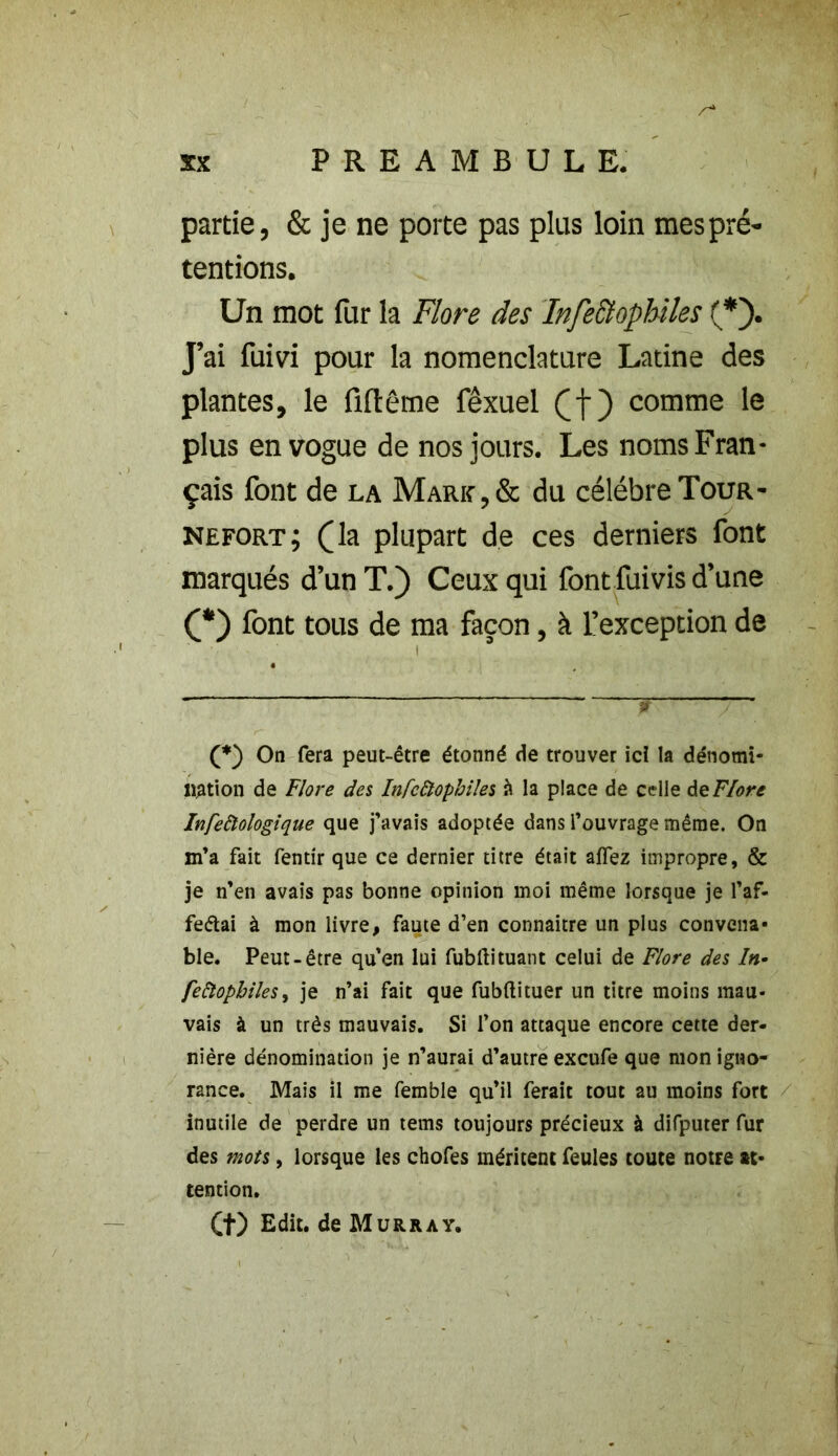 partie, & je ne porte pas plus loin mes pré- tentions. Un mot fur la Flore des Infectophiles (*). J’ai fuivi pour la nomenclature Latine des plantes, le fiftêtne fêxuel (f) comme le plus en vogue de nos jours. Les noms Fran- çais font de la Mark , & du célébré Tour- mefort; (la plupart de ces derniers font marqués d’un T.) Ceux qui font fui vis d’une (*) font tous de ma façon, à l’exception de (*) On fera peut-être étonné de trouver ici la dénomi- nation de Flore des Infcôtophiles à la place de celle de Flore Infeftologique que j’avais adoptée dans l’ouvrage même. On m’a fait fentir que ce dernier titre était aflfez impropre, & je n’en avais pas bonne opinion moi même lorsque je l’af- feéiai à mon livre, faute d’en connaître un plus convena- ble. Peut-être qu’en lui fubftituant celui de Flore des In- feftophiles, je n’ai fait que fubftituer un titre moins mau- vais à un très mauvais. Si l’on attaque encore cette der- nière dénomination je n’aurai d’autre excufe que mon igno- rance. Mais il me femble qu’il ferait tout au moins fort inutile de perdre un tems toujours précieux à difputer fur des mots, lorsque les chofes méritent feules toute notre at- tention. Ct) Edit, de Murray.