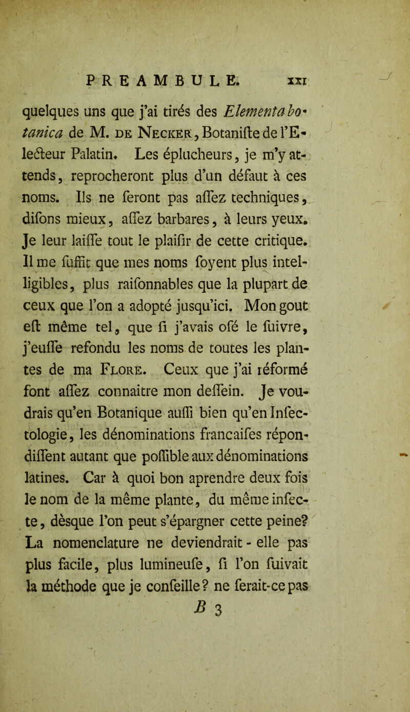 quelques uns que j’ai tirés des Elément a bo* tanica de M. de NECKER,BotaniftederE- leéteur Palatin. Les éplucheurs, je m’y at- tends, reprocheront plus d’un défaut à ces noms. Us ne feront pas affez techniques, difons mieux, affez barbares, à leurs yeux. Je leur laiffe tout le plaifir de cette critique. Il me luffit que mes noms foyent plus intel- ligibles, plus raifonnables que la plupart de ceux que l’on a adopté jusqu’ici. Mon goût efl: même tel, que fi j’avais ofé le fuivre, j’euffe refondu les noms de toutes les plan- tes de ma Flore. Ceux que j’ai réformé font affez connaître mon deffein. Je vou- drais qu’en Botanique auffi bien qu’en Infec- tologie, les dénominations francaifes répon- diffent autant que poffible aux dénominations latines. Car à quoi bon aprendre deux fois le nom de la même plante, du même infec- te , dèsque l’on peut s’épargner cette peine? La nomenclature ne deviendrait - elle pas plus facile, plus lumineufe, fi l’on fuivait la méthode que je confeille? ne ferait-ce pas B 3