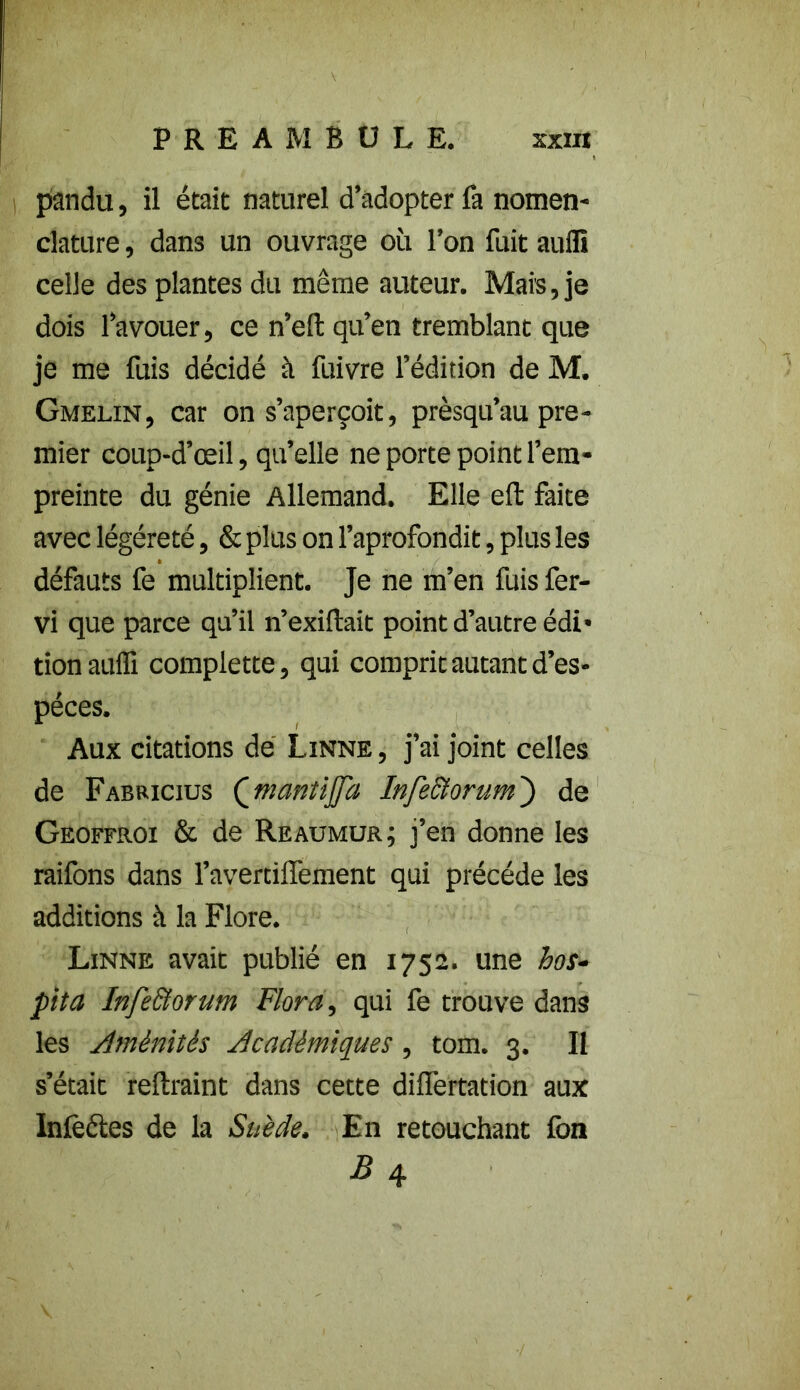 panda, il était naturel d’adopter fa nomen- clature , dans un ouvrage où l’on fuit aufli celle des plantes du même auteur. Mais, je dois l’avouer, ce n’efi: qu’en tremblant que je me fuis décidé à fuivre l’édition de M. Gmelin, car on s’aperçoit, prèsqu’au pre- mier coup-d’œil, qu’elle ne porte point l’em- preinte du génie Allemand. Elle eft faite avec légéreté, & plus on l’aprofondit, plus les défauts fe multiplient. Je ne m’en fuis fer- vi que parce qu’il n’exiftait point d’autre édi- tion aufli complette, qui comprit autant d’es- pèces. Aux citations dé Linné , j’ai joint celles de Fabricius (jrmntijfa InfeBorum ) de Geoffrûi & de Reaumur; j’en donne les raifons dans l’avertilfement qui précédé les additions à la Flore. Linné avait publié en 1752. une hos- pita Infe&orum Flora, qui fe trouve dans les Aménités Académiques, tom. 3. Il s’était reftraint dans cette differtation aux Infectes de la Suède. En retouchant fon