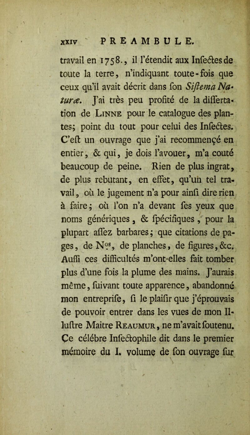 travail en 1758., il l’étendit aux Infeétes de toute la terre, n’indiquant toute-fois que ceux qu’il avait décrit dans fon Sijîema Na• tara. J’ai très peu profité de la differta* tion de Linné pour le catalogue des plan- tes; point du tout pour celui des Infeétes. C’eft un ouvrage que j’ai recommençé en entier, & qui, je dois l’avouer, m’a coûté beaucoup de peine. Rien de plus ingrat, de plus rebutant, en effet, qu’un tel tra- vail, où le jugement n’a pour ainfi dire rien à faire; où l’on n’a devant fes yeux que noms génériques , & fpécifiques , pour la plupart afifez barbares ; que citations de pa- ges, de N°s, de planches, de figures,&c. Auffi ces difficultés m’ont-elles fait tomber plus d’une fois la plume des mains. J’aurais même, fuivant toute apparence, abandonné mon entreprife, fi le plaifir que j’éprouvais de pouvoir entrer dans les vues de mon II- luftre Maître Reaumur, ne m’avait foutenu. Çe célébré Infeétophile dit dans le premier mémoire du I. volume de fon ouvrage fur