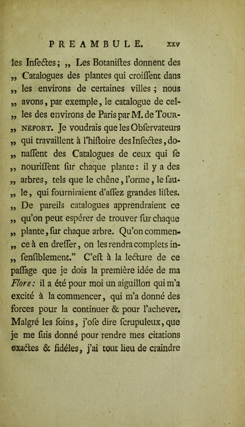 les Infectes ; „ Les Botaniftes donnent des ,, Catalogues des plantes qui croifTent dans „ les environs de certaines villes ; nous „ avons, par exemple, le catalogue de cel- ,, les des environs de Paris par M. de Tour- „ neport. Je voudrais que les Obfervateurs „ qui travaillent à l’hiftoire desInfe<5tes,do- ,, naflent des Catalogues de ceux qui fe ,, nouriflent fur chaque plante: il y a des ,, arbres, tels que le chêne, forme, lefau- „ le, qui fourniraient d’affez grandes liftes. ,, De pareils catalogues apprendraient ce ,, qu’on peut espérer de trouver fur chaque „ plante,fur chaque arbre. Qu’on commen- ,, ce à en dreffer, on les rendra complets in- „ fenfiblement.” C’eft à la lecture de ce pa{Tage que je dois la première idée de ma Flore: il a été pour moi un aiguillon qui m’a excité à la commencer, qui m’a donné des forces pour la continuer & pour l’achever. Malgré les foins, j’ofe dire fcrupuleux,que je me fuis donné pour rendre mes citations exaétes & fidèles, j’ai tout lieu de craindre