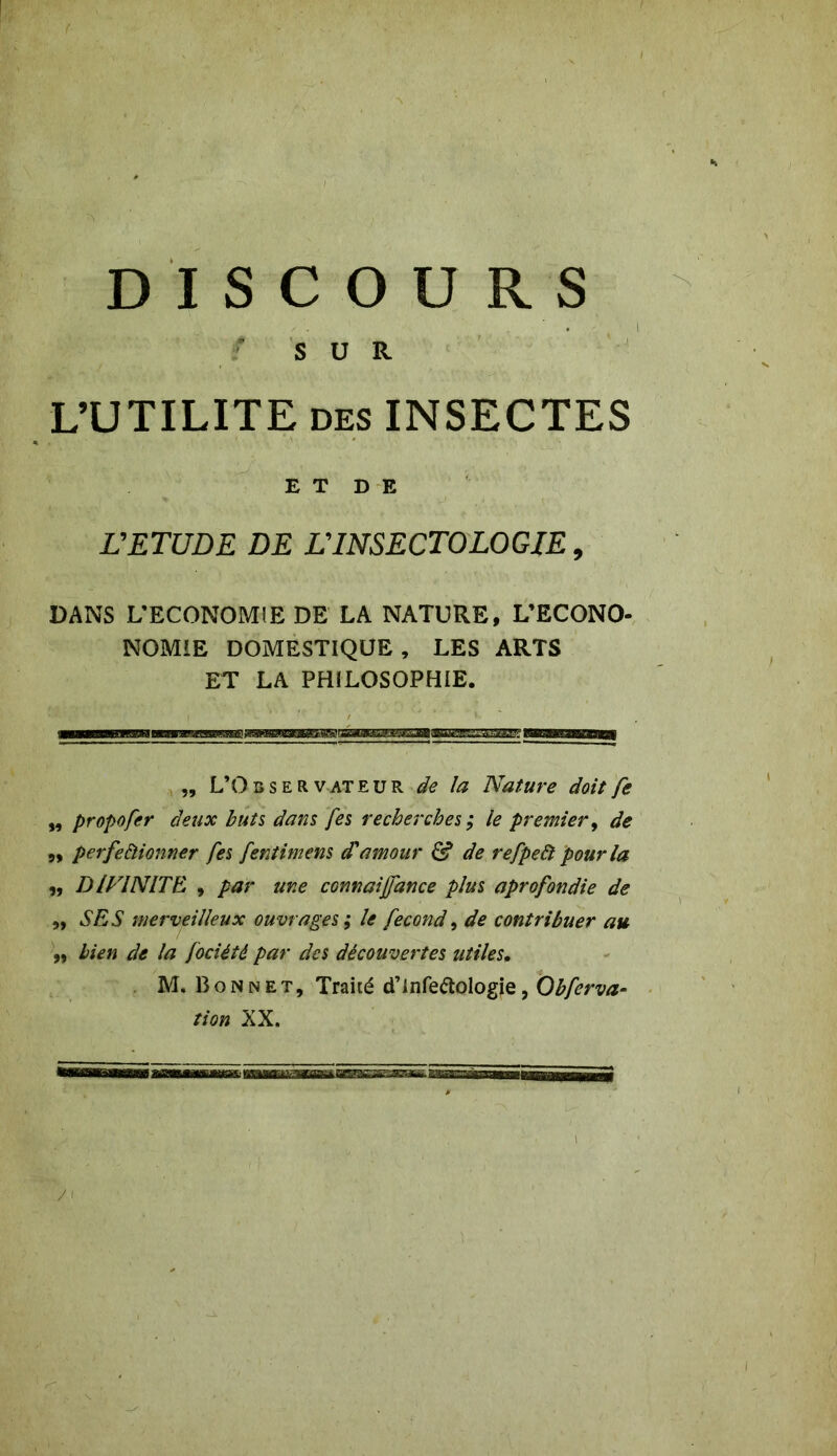 DISCOURS SUR L’UTILITE des INSECTES ET DE L'ETUDE DE L'INSECTOLOGJE 9 DANS L’ECONOMIE DE LA NATURE, L’ECONO- NOMIE DOMESTIQUE, LES ARTS ET LA PHILOSOPHIE. „ L’O b s e R v at e u R de la Nature doit fe ,, propofer deux buts dans Jes recherches; le premier, de „ perfectionner fes fentimens d'amour Cf de refpeà pour la „ DIVINITE. , par une connaijfance plus aprofondie de „ SES merveilleux ouvrages ; le fécond, de contribuer au 9, bien de la fociété par des découvertes utiles. M. BoNnet, Traué d’infettologie, Obferva- tion XX. /'
