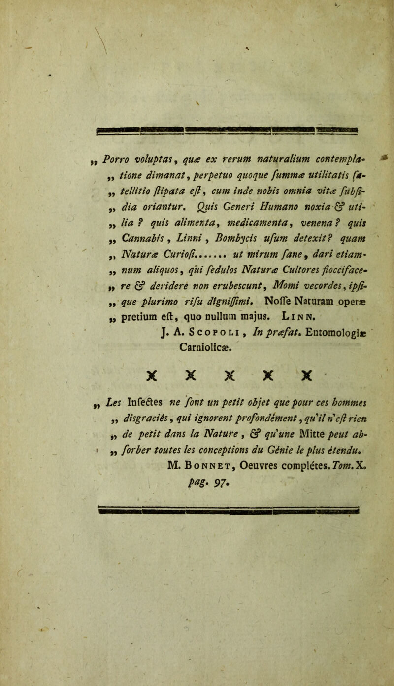 Porro voluptas, quœ ex rerum naturalium contempla- ,, tione dimanat, perpetuo quoque fummœ utilitatis fa- „ tellitio flipata efl, cum inde nobis omnia vitœ fubjî- „ dia oriantur, Qui s Generi Humano noxia & uti- „ lia ? quis alimenta, médicamenta, venena ? qui s ,, Cannabis , Z/»»/ , Bombycis ufum detexit? quam ,, Naturœ Curiofi. mirum fane, etiam- ,, ««/» aliquos, #»/ fedulos Naturœ Cultores flocciface• „ G? deridere non erubescunt, Momi vecordes, ipfi- ,, plurimo rifu dîgnijpmi. Nofle Naturam operæ „ pretium eft, quo nullum majus. Linn. J. A. S copoli , In prœfat. Entomologi* Carniolicæ. X X X X X Z*s Infettes />*?/// objet que pour ces hommes ,, disgraciés, qui ignorent profondément ^ qu'il rieft rien ,, />*/// 4? Nature, ô? qu'une Mitte „ forber toutes les conceptions du Génie le plus étendu. M. Bonnet, Oeuvres complètes.Tom.X. pag. 97.