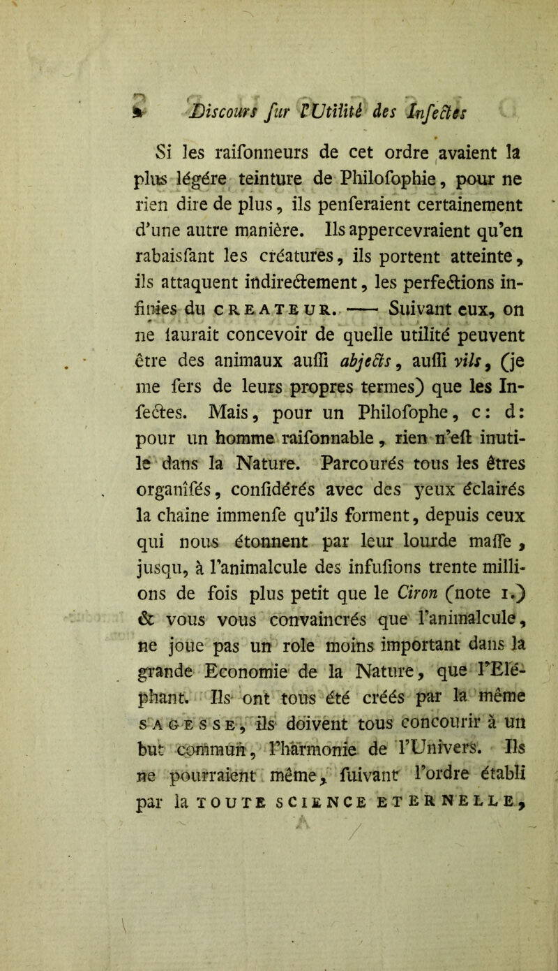 m (*■: Discours fur F Utilité des Infectes Si les raifonneurs de cet ordre avaient îa plus légère teinture de Philofophie, pour ne rien dire de plus, ils penferaient certainement d'une autre manière. Ils appercevraient qu’en rabaisfant les créatures, ils portent atteinte, ils attaquent indireftement, les perfe&ions in- finies du créateur. Suivant eux, on ne laurait concevoir de quelle utilité peuvent être des animaux auffi abjefts, aufli vils, (je me fers de leurs propres termes) que les In- feéfes. Mais, pour un Philofophe, c : d : pour un homme raifonnable, rien n’eft inuti- le dans la Nature. Parcourés tous les êtres organîfés, confidérés avec des yeux éclairés la chaine immenfe qu'ils forment, depuis ceux qui nous étonnent par leur lourde maife , jusqu, à l’animalcule des infufions trente milli- ons de fois plus petit que le Ciron (note i.) & vous vous convaincrés que l’animalcule, ne joue pas un rôle moins important dans îa grande Economie de la Nature, que PElé- phant. Ils ont tous été créés par la même sagesse, ils doivent tous concourir à un but commun, l’harmonie de l’Univers. Iis ne pourraient même, fuivant l’ordre établi par la toute science Eternelle,