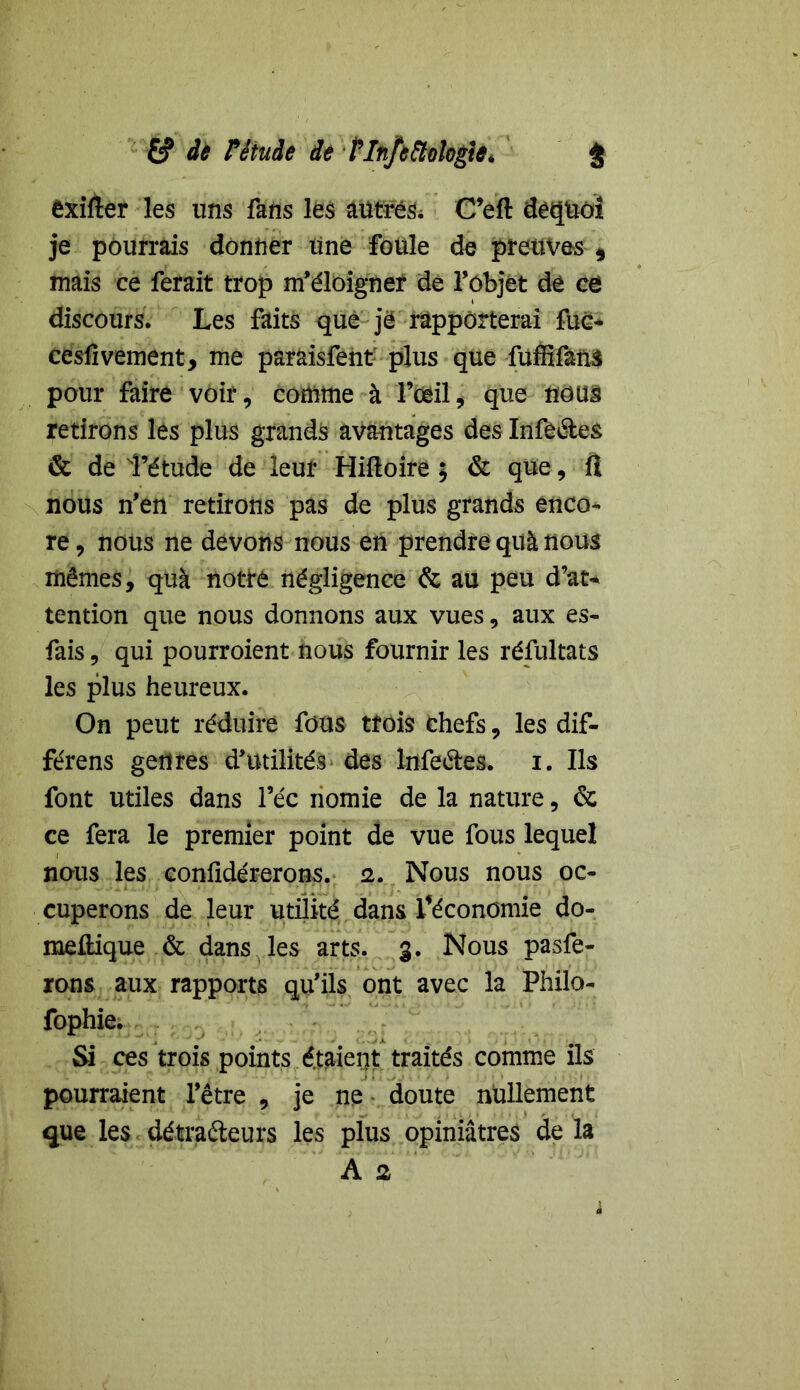 exifler les uns fans les autres* C’efl dequôi je pourrais donner une foule de preuves 5 mais ce ferait trop m’éloigner de l’objet de ce discours. Les faits que je rapporterai fuc- cesfivement, me paraisfent plus que fuffifanS pour faire voir, comme à l’oeil, que nous retirons les plus grands avantages des Infèétes & de î’étude de leur Hiftoire ; & que, fl nous n’en retirons pas de plus grands enco- re , nous ne devons nous en prendre quà nous mêmes, quà notre négligence & au peu d’at- tention que nous donnons aux vues, aux es- fais, qui pourroient nous fournir les résultats les plus heureux. On peut réduire fous trois chefs, les dif- fe'rens genres d’utilités des lnfeétes. i. Ils font utiles dans l’éc nomie de la nature, & ce fera le premier point de vue fous lequel nous les confidérerons. 2. Nous nous oc- cuperons de leur utilité dans Féconomie do- mellique & dans les arts. 3. Nous pasfe- rons aux rapports qu’ils ont avec la Philo- fophie. Si ces trois points étaient traités comme ils pourraient l’être , je ne doute nullement que les détracteurs les plus opiniâtres delà A 2