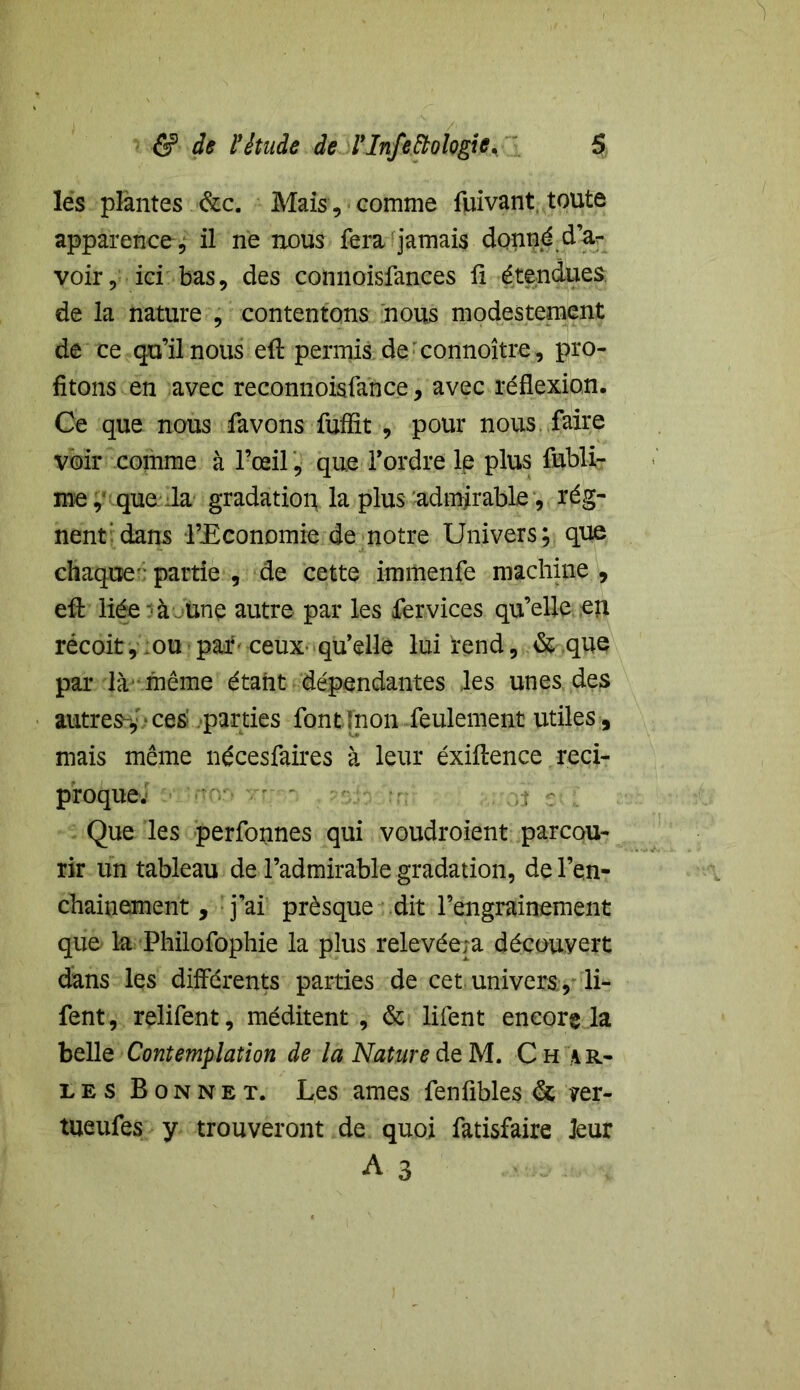 les plantes &c. Mais , comme fuivant toute apparence , il ne nous fera jamais donné d’a- voir, ici bas, des connoisfances ü étendues de la nature , contentons nous modestement de ce qu’il nous eft permis de: connoître, pro- fitons en avec reconnoisfance, avec réflexion. Ce que nous favons fuffit , pour nous faire voir comme à l’œil, que Tordre le plus fubli- me, que Ja gradation la plus admirable, rég- nent'dans l’Economie de notre Univers; que chaque-partie , de cette immenfe machine, efl: liée à.une autre par les fer vices qu’elle en récoit, ou par ceux- qu’elle lui rend, & que par là-même étant dépendantes les unes des autres > ces parties font [non feulement utiles , mais même nécesfaires à leur éxiftence réci- proque^ Que les perfonnes qui voudroient parcou- rir un tableau de l’admirable gradation, del’en- chainement, j’ai prèsque dit l’engrainement que la Philofophie la plus relevéeja découvert dans les différents parties de cet univers , li- fent, rçlifent, méditent , & lifent encore la belle Contemplation de la Nature de M. Ch mi- les Bonnet. Les âmes fenfibles & ?er- tueufes y trouveront de quoi fatisfaire leur A 3