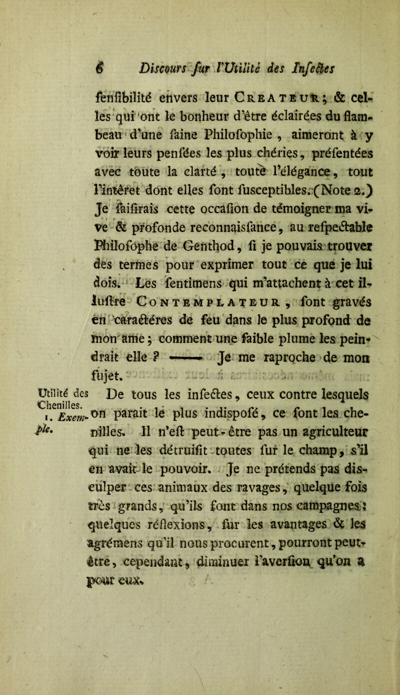 fenfibilité envers leur Créateur; & cel- les qui'ont le bonheur d’être éclairées du flam- beau d’une faine Philofophie , aimeront à y voir leurs penfées les plus chéries, préfentées avec toute la clarté , toutè l’élégance, tout Tintéret dont elles font fusceptihles. (Note 2.) Je faifirais cette occaflon de témoigner ma vi- ve & profonde reconnaisfance, au refpe&ahle Hiilofôphe de Genthod, fi je pouvais trouver des termes pour exprimer tout ce que je lui dois. Les fentimens qui m’attachent à cet il- luftre Contemplateur , font gravés en c&raâréres de feu dans le plus profond de mon ame ; comment une faible plume les pein- drait elle ? —— Je me raproche de mon fujet. Utilité des De tous les infeéles, ceux contre lesquels i. Exem*™ pMfat te plus indispofé, ce font les che- $*' nilles, 11 n’eft peut-être pas un agriculteur qui ne les détruifit toutes fur le champ, s’il en avait le pouvoir. Je ne prétends pas dis- culper ces animaux des ravages, quelque fois très grands, qu’ils font dans nos campagnes ï quelques réflexions, fur les avantages dt les agrémens qu’il nous procurent, pourront peut-- être, cependant, diminuer l’averüon qu’on a pour eux*