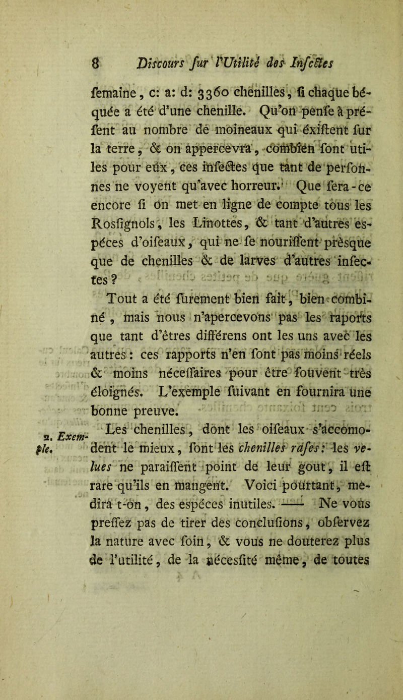 femaine, c: a: d: 3360 chenilles, fi chaque bé- quée a été d’une chenille. Qu’on penfeàpré- fent au nombre dé moineaux qui éxiflent fur la terre, & on appercevra, combîén font uti- les pour eüx, ces ihfeétes que tant de perfofr- nés ne voyetit qu’avec horreur.1 Que fera-ce encore fi on met en ligne de compte tous les Rosfignols, les Linottes, & tant d’autres es- pèces d’oifeaux, qui ne fe nouriifent prèsque que de chenilles & de larves d’autres infect tes? Tout a été furement bien fait, bien combi- né , mais nous n’apercevons pas les rapofts que tant d’êtres différens ont les uns avec les autres : ces rapports n’en font pas moins réels & moins néceflaires pour être foüveht très éloignés. L’exemple fuivant en fournira une bonne preuve. 2 Exem- ^es c^en^^es 9 dont ^es °tfeaux s’accomo- flt. dent le mieux, font les chenilles rdfes: les ve- lues ne paraiffent point de leur goût, il eft rare qu’ils en mangent. Voici pourtant, mé- dira t-on, des espèces inutiles. —- Ne vous prenez pas de tirer des conclufions, obfervez la nature avec foin, & vous ne douterez plus de l’utilité, de la uécesiité même, de toutes /