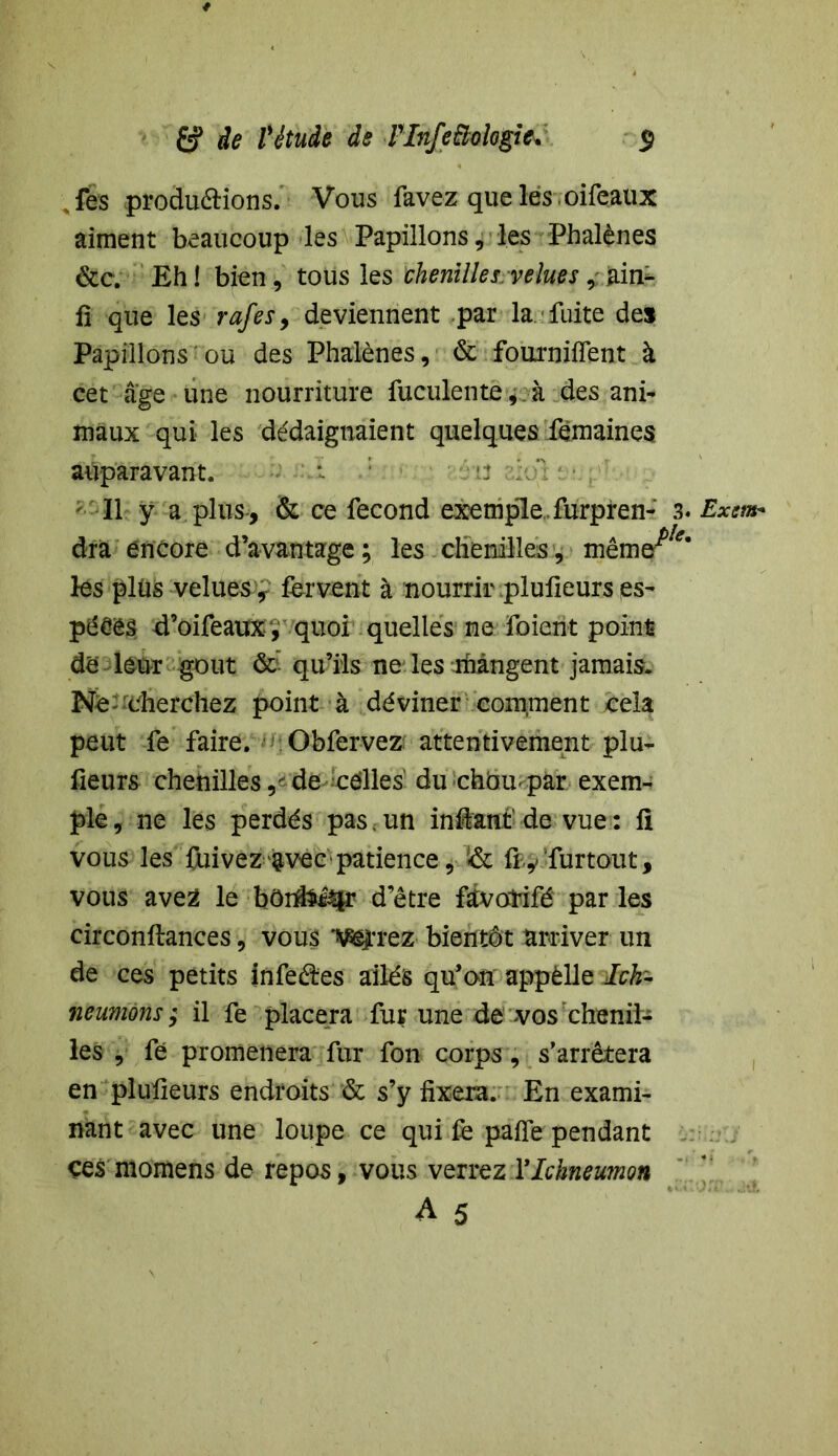 \ fes produéHons. Vous favez queles oifeaux aiment beaucoup les Papillons, les Phalènes &c. Eh! bien, tous les chenilles .velues, ir& fi que les rafes, deviennent par la. fuite des Papillons ou des Phalènes, & fourniifent à cet âge une nourriture fuculente, à des ani- maux qui les dédaignaient quelques femaines auparavant. Il ÿ a plus, & ce fécond exemple, furpren- 3. dra encore d’avantage ; les chenilles , même^‘ lés plüs velues, fervent à nourrir pluiieurs es- pëéês d’oifeauxy quoi quelles ne foient point dé leur goût ôc qu’ils ne les mangent jamais. Né-«cherchez point à déviner comrnent cela peut fe faire. Obfervez attentivement plu- fieurs chenilles de celles' du choupar exem- ple , ne les perdés pas. un in&ant' de vue : fi vous les feivez ^vec patience, & fty furtout, vous avez le bôrtfoitir d’être fevotifé par les circonftances, vous W'rez bientôt arriver un de ces petits infeëles ailés qu’on appèlle Ich- neumons ; il fe placera fur une dé vos chenil- les , fe promènera fur fon corps, s’arrêtera en pluiieurs endroits & s’y fixera. En exami- nant avec une loupe ce qui fe pafîe pendant ces momens de repos, vous verrez Ylchneumon A 5 Exsm+ i