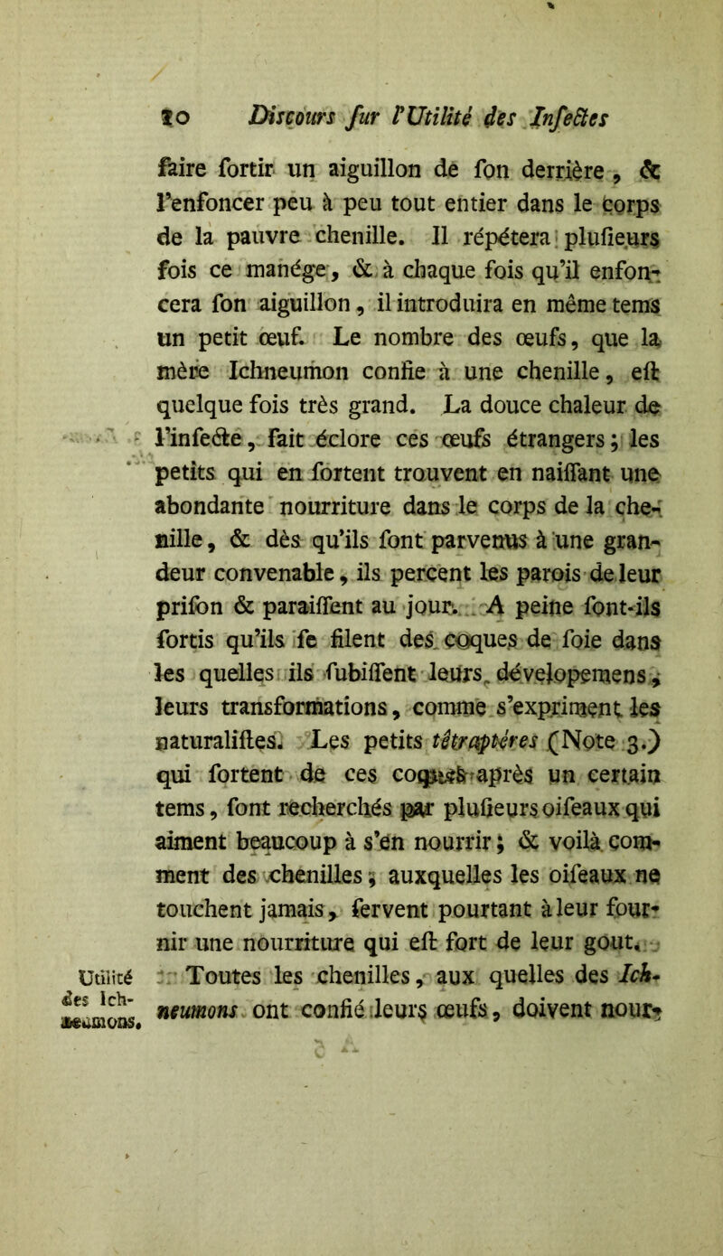 Utilité àt$ lch- Mumons» ïo Discours fur ï Utilité des Infettes faire fortir un aiguillon de fon derrière , & l’enfoncer peu à peu tout entier dans le Corps de la pauvre chenille. 11 répétera plufieurs fois ce manège, & à chaque fois qu’il enfon- cera fon aiguillon, il introduira en même tems un petit œuf. Le nombre des œufs, que la mère Ichneumon confie à une chenille, eft quelque fois très grand. La douce chaleur de l’infe&e, fait éclore ces œufs étrangers; les petits qui en fortent trouvent en naifîant une abondante nourriture dans le corps de la che- nille , & dès qu’ils font parvenus à une gran- deur convenable, ils percent les parois de leur prifon & paraifient au jour-. A peine font-ils fortis qu’ils fe filent des coques de foie dans les quelles ils fubiffent leurs, dévelopemeos, leurs transformations, comme s’expriment 1 es naturaliftesî Les petits têtrapéres (Note 3.) qui fortent de ces cocpie&raprès un certain tems, font recherchés par plufieursoifeauxqui aiment beaucoup à s’en nourrir ; & voilà com- ment des chenilles ; auxquelles les oifeaux ne touchent jamais > fervent pourtant à leur four- nir une nourriture qui eft fort de leur goût. Toutes les chenilles, aux quelles des Ick- neumons ont confié ;leur$ œufs, doivent nour*