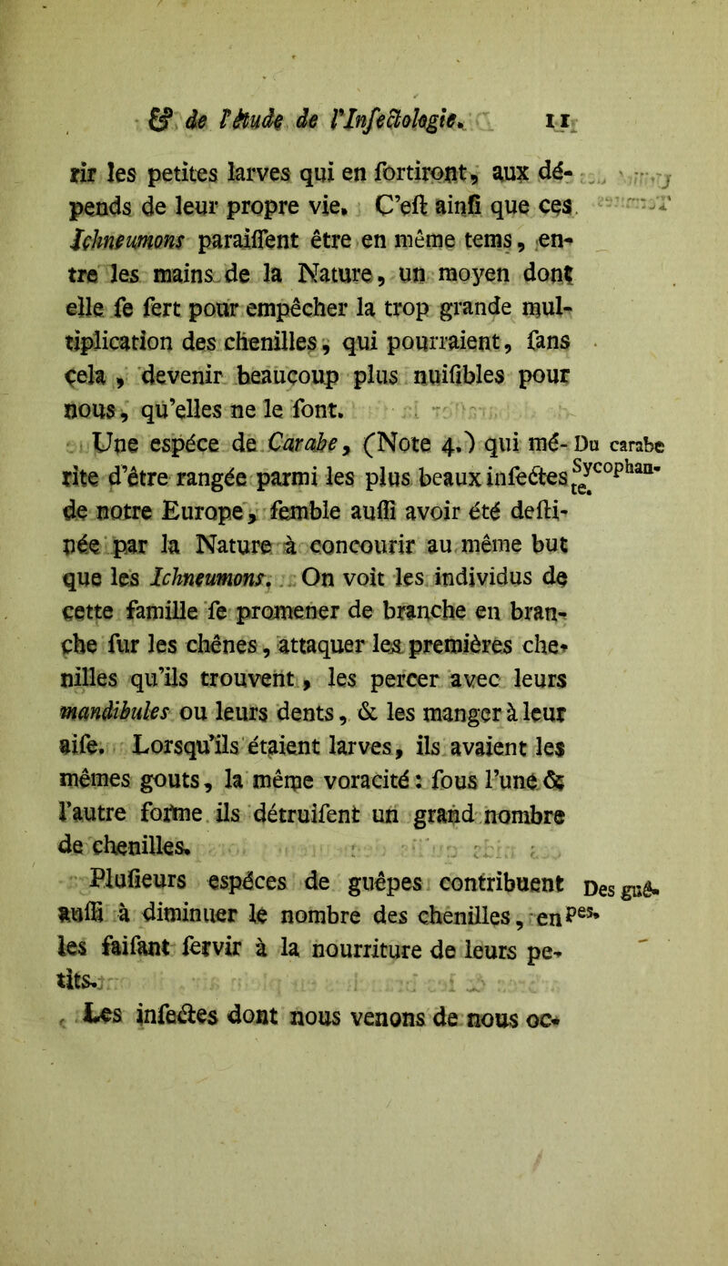 tii les petites larves qui en fortiront, aux dé- pends de leur propre vie, C’eft ainfï que ces Jchneumons panifient être en même tems, en- tre les mains de la Nature ., un moyen don? elle fe fert pour empêcher la trop grande mul- tiplication des chenilles, qui pourraient, fans çela , devenir beaucoup plus nuifibles pour nous, qu’elles ne le font. Une espèce de Carabe9 (Note 4,) qui mé-Du carabe rite d’être rangée parmi les plus beaux infeâestse^cophai1’ de notre Europe , femble aufli avoir été defti- née par la Nature à concourir au même but que les Ichneumons. On voit les individus de cette famille fe promener de branche en bran- che fur les chênes, attaquer le& premières che* nilles qu’ils trouvent, les percer avec leurs mandibules ou leurs dents, & les manger à leur aife, Lorsqu’ils étaient larves, ils avaient les mêmes goûts, la même voracité : fous l’une8$ l’autre foatne ils détruifent un grand nombre de chenilles, Plufieurs espèces de guêpes contribuent Des gué- tuffi à diminuer lé nombre des chenilles, enpes* les faifant fervir à la nourriture de leurs pe- tits. Les infeâes dont nous venons de nous oc*