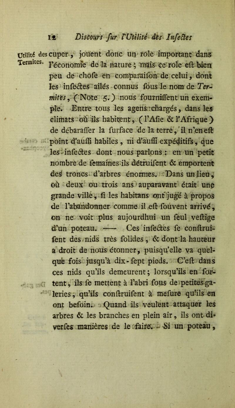 Utilité descuper, jouent donc un rôle important dans Termites. p^conomfe de la nature ; mais ce rôle eft bien peu de chofe en comparaifon de celui, dont les infe&es ailés connus fous le nom de Ter- mites, ( Note 5.) nous fournirent un exem- ple. Entre tous les agens:chargés, dans les climats où ils habitent, ( l’Afte & l’Afrique ) de débarafler la furface de la terre, il n’en eft point d’auffi habiles , ni d’auffi expéditifs, que les infe&es dont nous parlons : en un petit nombre de femaines-ils détruifent & emportent de$ troncs- d’arbres énormes. Dans un lieu, où deux ou trois ans auparavant était une grande ville, .fi les habitans ont juge à propos de l’abandonner comme il eft fouvent arrivé, on ne voit plus aujourdhui un feul veftige d’un poteau. -— Ces infectes fe conftrui- fent des nids très folides , & dont la hauteur a droit de nous étonner, puisqu’elle va quel- que fois jusqu’à dix-fept pieds. C’eft dans ces nids qu’ils demeurent ; lorsqu’ils en far- tent, ils fe mettent à l’abri fous de petites ga- leries , qu’ils conftruifent à mefure qu’ils en ont befoin. Quand ils veulent attaquer les arbres & les branches en plein air, ils ont di- yerfes manières de le : faire; - Si un poteau,