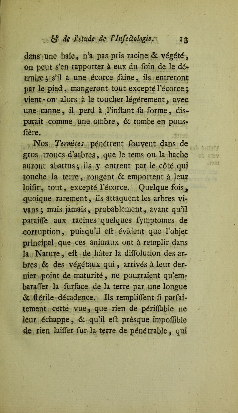 dans une haie, n*a pas pris racine & végété, on peut s’en rapporter à eux du foin de le dé- truire; s’il a une écorce faine, ils entreront par le pied, mangeront tout excepté l’écorce ; vient-on alors à le toucher légèrement, avec une canne, il perd à l’inflant fa forme, dis- parait comme une ombre, & tombe en pous- fière. Nos Termites pénétrent fou vent dans de gros troncs d’arbres, que le tems ou la hache auront abattus; ils y entrent par le côté qui touche la terre, rongent & emportent à leur loifir, tout, excepté l’écorce. Quelque fois, quoique rarement, ils attaquent les arbres vi- vans ; mais jamais, probablement, avant qu’il paraiife aux racines quelques fymptomes de corruption, puisqu’il eft évident que l’objet principal que ces animaux ont à remplir dans la Nature, eft de hâter la diffolution des ar- bres & des végétaux qui, arrivés à leur der- nier point de maturité, ne pourraient qu’em- baraffer la furface de la terre par une longue & ftérile décadence. Ils remplirent fi parfai- tement cette vue, que rien de périffable ne leur échappe, & qu’il eft prèsque impoffible de rien laiffer fur la terre de pénétrable, qui 1