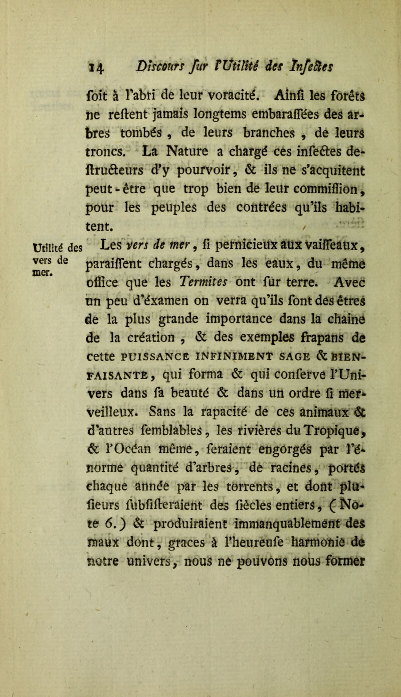 foit à l'abri de leur voracité. Ainfi les forêts ne relient jamais longtems embarafTées des ar- bres tombés , de leurs branches , de leurs troncs. La Nature a chargé ces infeétes de- ftruôeurs d’y pourvoir, & ils ne s’acquitent peut - être que trop bien de leur commifîion, pour les peuples des contrées qu’ils habi- tent. / Utilité des Les vers de mer, fi pernicieux aux vaifîeaux, vers de panifient chargés, dans les eaux, du même office que les Termites ont fur terre. Avec un peu d’éxamen on verra qu’ils font des êtres de la plus grande importance dans la chaîne de la création , & des exemples frapans de cette puissance infiniment sage & bien- faisante, qui forma & qui conferve l’Uni- vers dans fa beauté & dans un ordre fi mer* veilleux. Sans la rapacité de ces animaux & d’autres femblables, les rivières du Tropique -, & l’Océan même, feraient engorgés par l’é- norme quantité d’arbres, de racines, portés chaque année par les torrents, et dont plu- fieurs fubfiileraient des fiècles entiers, Q No- te 6. ) & produiraient immanquablement des maux dont, grâces à fheurëufe harmonie de notre univers, nous ne pouvons nous former