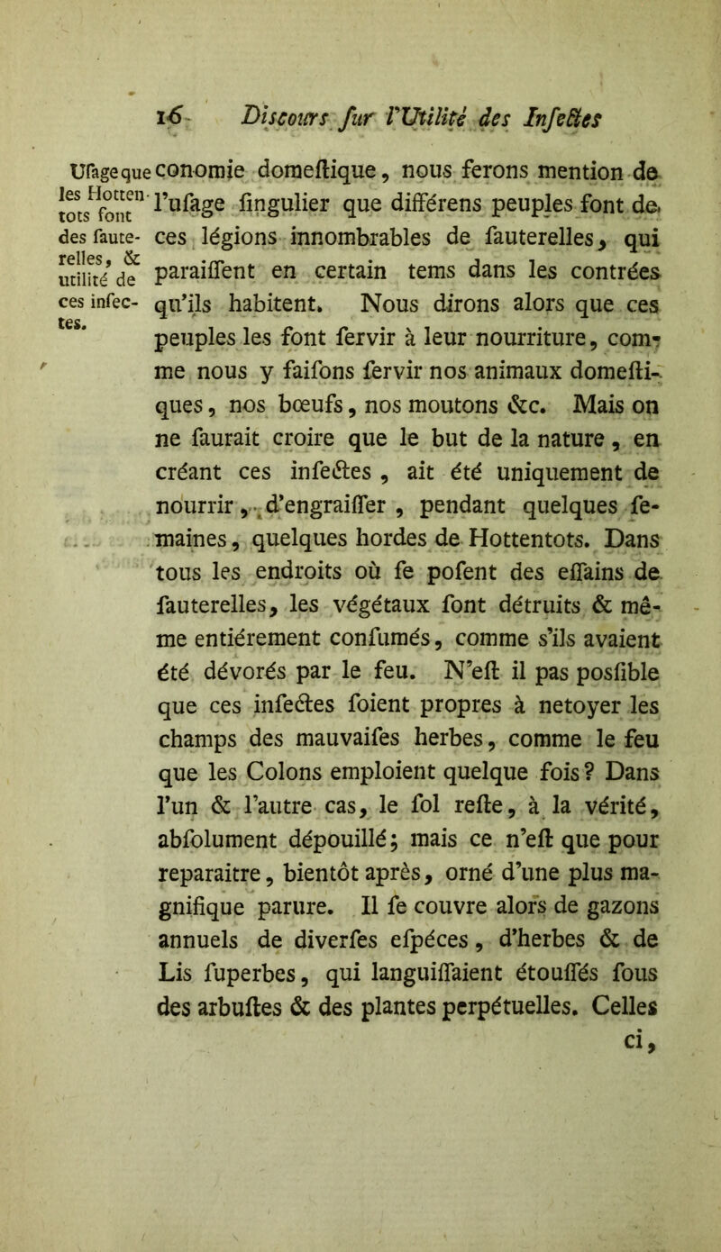 Ufagequeconomie doraellique, nous ferons mention de ^stsHf^n l’ufage fingulier que différens peuples font de. des faute- ces légions innombrables de fauterelles , qui utilité d? paraiffent en certain tems dans les contrées ces infec- qu’ils habitent» Nous dirons alors que ces tes. 4 peuples les font fervir à leur nourriture, com- me nous y faifons fervir nos animaux domefti-. ques, nos bœufs, nos moutons &c. Mais on ne faurait croire que le but de la nature, en créant ces infeétes , ait été uniquement de nourrir, d’engraiffer , pendant quelques fe- maines, quelques hordes de Hottentots. Dans tous les endroits où fe pofent des effains de fauterelles, les végétaux font détruits & mê- me entièrement confumés, comme s’ils avaient été dévorés par le feu. N’eft il pas posfible que ces infe&es foient propres à netoyer les champs des mauvaifes herbes, comme le feu que les Colons emploient quelque fois? Dans l’un & l’autre cas, le fol relie, à la vérité, abfolument dépouillé; mais ce n’ell que pour reparaitre, bientôt après, orné d’une plus ma- gnifique parure. Il fe couvre alors de gazons annuels de diverfes efpéces, d’herbes & de Lis fuperbes, qui languiffaient étouffés fous des arbulles & des plantes perpétuelles. Celles ci.