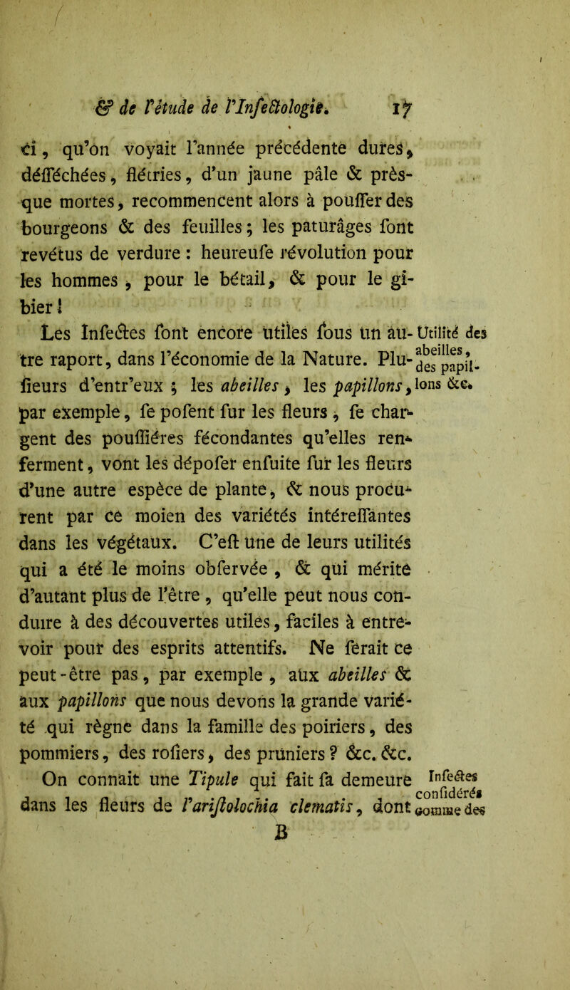 & de rétude de VlnfeStologiû. IJ Ci, qu’on voyait l’année précédente dûtes » défféchées, flétries, d’un jaune pâle & près- que mortes, recommencent alors à pouffer des bourgeons & des feuilles ; les pâturages font revêtus de verdure : heureufe révolution pour les hommes > pour le bétail, & pour le gi- bier ! Les Infeâes font encore Utiles fous Un au- Utilité des tre raport, dans l’économie de la Nature. Plu-despapi’l- lieurs d’entr’eux ; les abeilles * les papillonsylons (kc* par exemple, fe pofent fur les fleurs , fe char- gent des poufliéres fécondantes qu’elles ren* ferment, vont les dépofet enfuite fur les fleurs d’une autre espèce de plante, de nous procu^ rent par ce moien des variétés intéreffantes dans les végétaux. C’eft une de leurs utilités qui a été le moins obfervée , & qüi mérite d’autant plus de l’être , qu’elle peut nous con- duire à des découvertes utiles, faciles à entre- voir pour des esprits attentifs. Ne ferait ce peut-être pas, par exemple , aux abeilles & aux papillons que nous devons la grande varié- té qui règne dans la famille des poiriers, des pommiers, des rofiers, des pruniers ? &c. dcc. On connaît une Tipule qui fait fa demeure In^e| dans les fleurs de Varifiolochia clematis, dont <j0mme des B