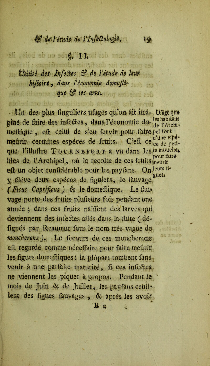 éf de V étude de FînftàoiogVè. î-ÿ>- t> I I* w vi * '<t:urÂh^rnoh^y:\? :*/. • ••: ■ tJtilité des înfeftes & de l'étude de Veut hifioirt > dans Véconomie domejlï* que les artn .Ün des plus Ongüliers üfages qü’on ait îmàr Ütègëps gihé de faire des infectes , dans l’économie do-^^J.^® meftique * eft celui de s’en ferviY poür .faire pei font meûrir certaines espèces de fruits* C’eft ce que l’illuftre Touê^eporï a vü dans les te mouche* ifles de T Archipel, où la récolté de ces fruits tàeûrtf1^ eft un objet Confidérable pour les payfans Onleurs ÿ éléve deux espèces de figuiers., le fauvage (Ficus Caprificus ) & le domeftique, Le fau* vage porte des fruits plüfieürs fois pendant une année ; dans ces fruits nàiffent des larves qui deviennent des infeétes ailés dans la fuite ( dé- fignés par Reaumur fous le nom très vague de moucherons ). Le fecqiirs de ces moucherons eft regardé comme néceflaire pour faire meurif les figues domeftiqües : la plûpart tombent fans Venir à une parfaite maturité, fi ces infeéteS ne viennent les piqüer à propos. Pendant le ' mois de Juin & de Juillet > les payfans ceiiiL lent des figues fauvages > & après les avoft