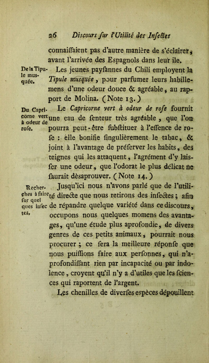 connaîtraient pas d’autre manière de s’éclairer, avant l’arrivée des Espagnols dans leur ile. DeiaTipu- Les jeunes payfannes du Chili employent la quée.S Tipule ttfusqiïée, pour parfumer leurs habilie- mens d’une odeur douce & agréable, au rap- port de Molina. (Note 13.) Du Capri» Le Capricorne vert à odeur de rofe fournit Todeur deUne eau ^enteur tr^s agr^a^le , que l’on rofe. pourra peut - être fubftituer à l’eflence de ro- fe : elle bonifie iingulièrement le tabac, & joint à l’avantage de préferver les habits, des teignes qui les attaquent, l’agrément d’y lais- fer une odeur, que l’odorat le plus délicat ne faurait dèsaprouver. (Note 14. ) Recher- Jusqu’ici nous n’avons parlé que de Futili- té àfaîret£ ^ireéte que nous retirons des infe&es; afin fur quel ques infec de répandre quelque variété dans ce discours, occupons nous quelques momens des avanta- ges, qu’une étude plus aprofondie, de divers genres de ces petits animaux, pourrait nous procurer ; ce fera la meilleure réponfe que nous publions faire aux perfonnes, qui n’a- profondiiïant rien par incapacité ou par indo- lence , croyent qu’il n’y a d’utiles que les fçien- çes qui raportent de l’argent. Les chenilles de diverfes espèces dépouillent