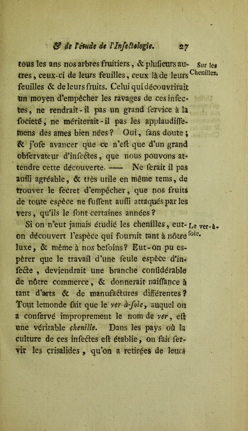 tous les ans nos arbres fruitiers, & plufieurs au- sur les très, ceux-ci de leurs feuilles, ceux là de leurs Chen*lley* feuilles & de leurs fruits. Celui qui découvrirait un moyen d’empêcher les ravages de ces infec- tes, ne rendrait-il pas un grand fervice à la focieté, ne mériterait-il pas les applaudiffe- mens des âmes bien nées ? Oui, fans doute ; & j’ofe avancer que ce n’eft que d’un grand obfervateur d’infeftes, que nous pouvons at- tendre cette découverte. Ne ferait il pas aufli agréable, & très utile en même tems, de trouver le fecret d’empêcher, que nos fruits de toute espèce ne fuffent aufîi attaqués par les Vers, qu’ils le font certaines années ? Si on n’eut jamais étudié les chenilles, eut-Le ver-à* on découvert l’espèce qui fournit tant à nôtre fole? luxe, & même à nos beloins? Eut-on pu es- pérer que le travail d’une feule espèce d'in* feâe , deviendrait une branche confidérable de nôtre commerce, & donnerait nàiffance à tant d’arts & de manufaéhires différentes ? Tout lemonde fait que le ver-à-foie, auquel on a confervé improprement le nom de ver, eft une véritable chenille. Dans les pays où la culture de ces infeétes eft établie, on fait fer- yir les çrisalides, qu’on a retirées de leurs