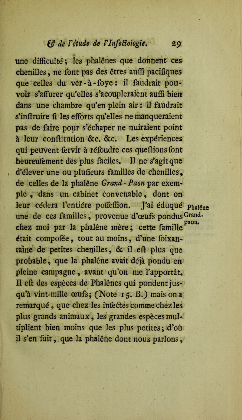 £9 6? dé Fétude de Vlnfeiïoiogie. Une difficulté; les phalènes que donnent ces chenilles, ne font pas des êtres auffi pacifiques que celles du ver-à-foye: il faudrait pou- voir s’affurer qu’elles s’acoupleraient auffi bien dans une chambre qu’en plein air : il faudrait s’inftruire fi les efforts qu’elles ne manqueraient pas de faire pour s’échaper ne nuiraient point à leur conftitution &c. &c. Les expériences qui peuvent fervir à réfoudre ces queftions font heureufement des plus faciles. Il pe s’agit que , d’élever une ou plufieurs familles de chenilles, de celles de la phalène Grand - Paon par exem- ple , dans un cabinet convenable, dont on leur cédera l’entière poffeffion. J’ai éduqué phalène une de ces familles, provenue d’œufs pondus Grand- chez moi par la phalène mère; cette famillePa°n* était compofée, tout au moins, d’une foixan- taine de petites chenilles, & il eft plus que probable, que la phalène avait déjà pondu en pleine campagne, avant qu’on me l’apportât. Il eft des espèces de Phalènes qui pondent jus- qu’à vint-mille œufs; (Note 15. B.) mais on a remarqué, que chez les infeétes comme chez les plus grands animaux, les grandes espèces muL tiplient bien moins que les plus petites; d’où il s’en fuit, que la phalène dont nous parlons,