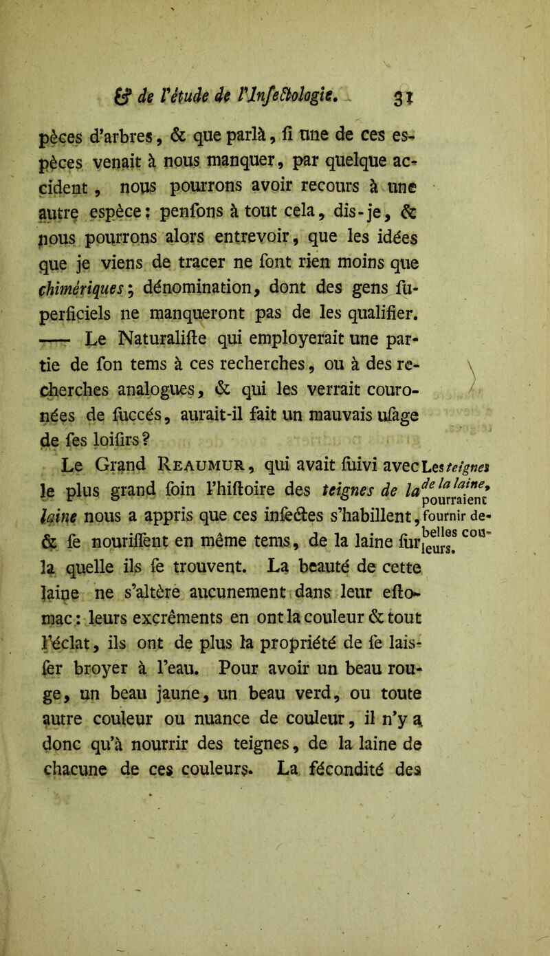 pèses d’arbres, & que parlà, fi une de ces es- pèces venait à nous manquer, par quelque ac- cident , nous pourrons avoir recours à une autre espèce; penfons à tout cela, dis-je, & pous pourrons alors entrevoir, que les idées que je viens de tracer ne font rien moins que chimériques; dénomination, dont des gens fu- perficiels ne manqueront pas de les qualifier. -—- Le Naturalise qui employerait une par- tie de fon tems à ces recherches, ou à des re- cherches analogues, & qui les verrait couro- nées de fuccés, aurait-il fait un mauvais ufage de fes loifirs ? Le Grand Reaumur, qui avait fuivi avec Les teigne» le plus grand foin l’hiftoire des teignes de la laine nous a appris que ces infe&es s’habillent, fournir de* & fe nourilfent en même tems, de la laine fur}3^ C0Q~ la quelle ils fe trouvent. La beauté de cette laine ne s’altère aucunement dans leur efto- mac: leurs excréments en ont la couleur & tout IMclat, ils ont de plus la propriété de fe lais- fer broyer à l’eau. Pour avoir un beau rou- ge, un beau jaune, un beau verd, ou toute autre couleur ou nuance de couleur, il n’y a, donc qu’à nourrir des teignes, de la laine de chacune de ces couleurs. La fécondité des