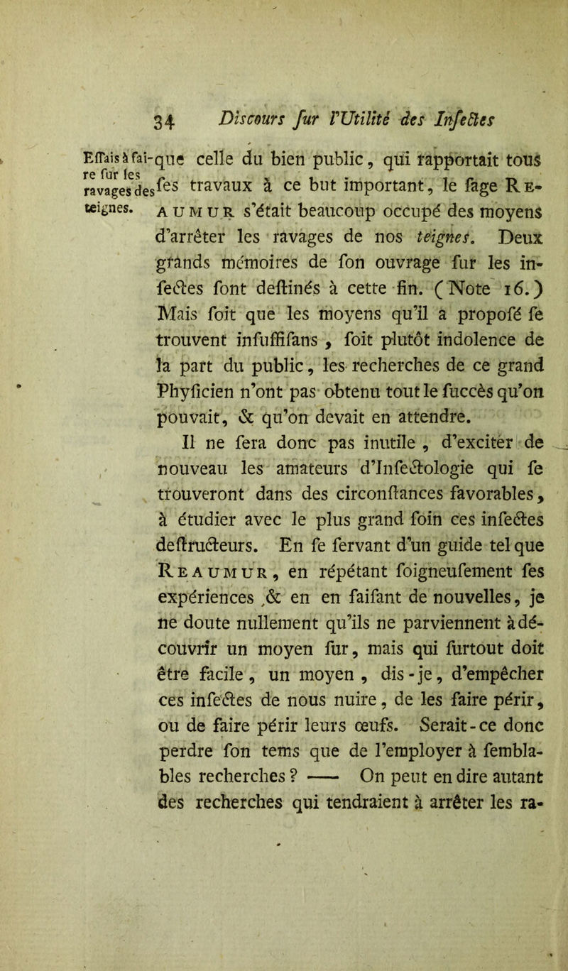 E fiais à fai-que celle du bien public, qui rapportait tous ravages des *es travaux a ce but important, le fage Re- teignes, a u m u R s’était beaucoup occupé des moyens d’arrêter les ravages de nos teignes. Deux grands mémoires de fon ouvrage fur les in- fectes font deftinés à cette fin. (Note 16.) Mais foit que les moyens qu’il a propofé fe trouvent infuffifans , foit plutôt indolence de la part du public, les recherches de ce grand Phyficien n’ont pas obtenu tout le fuccès qu’on pouvait, & qu’on devait en attendre. Il ne fera donc pas inutile , d’exciter de nouveau les amateurs d’Jnfe&ologie qui fe trouveront dans des circonfiances favorables , à étudier avec le plus grand foin ces infe&es deftru&eurs. En fe fervant d’un guide tel que Reaumur, en répétant foigneufement fes expériences ,& en en faifant de nouvelles, je ne doute nullement qu’ils ne parviennent à dé- couvrir un moyen fur, mais qui furtout doit être facile, un moyen, dis-je, d’empêcher ces infeétes de nous nuire, de les faire périr, ou de faire périr leurs œufs. Serait-ce donc perdre fon tems que de l’employer à fembla- bles recherches ? On peut en dire autant des recherches qui tendraient à arrêter les ra-