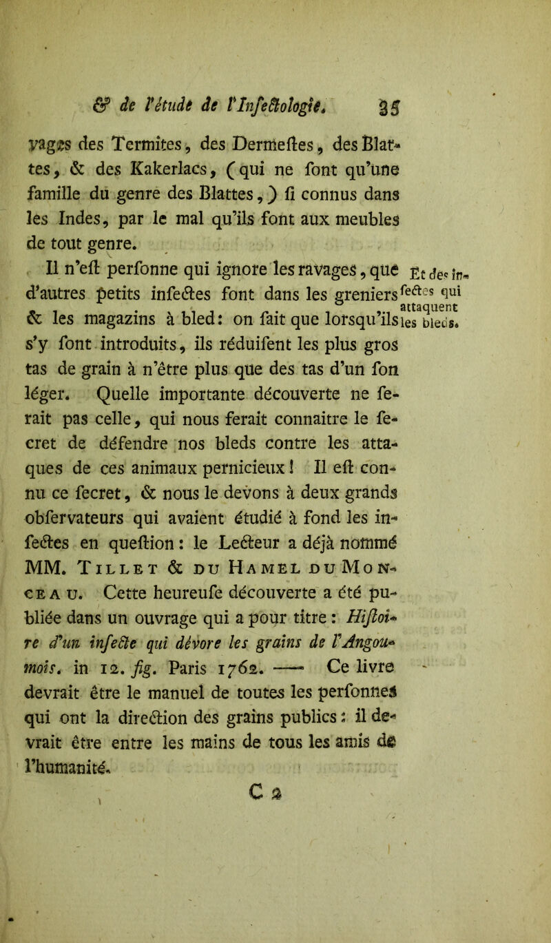 yag'zs des Termites, des Dertneftes, des Blat* tes, & des Kakerlacs, (qui ne font qu’une famille du genre des Blattes, ) fi connus dans les Indes, par le mal qu’ils font aux meubles de tout genre. Il n’eft perfonne qui ignore les ravages, que fa in* d’autres petits infeéles font dans les greniers feftes ^ui « i , < , „ . _ ° attaquent & les magazms a bled: on fait que lorsquils les bleds* s’y font introduits, ils réduifent les plus gros tas de grain à n’être plus que des tas d’un fon léger. Quelle importante découverte ne fe- rait pas celle, qui nous ferait connaître le fe« cret de défendre nos bleds contre les atta- ques de ces animaux pernicieux ! Il efi: con- nu ce fecret, & nous le devons à deux grands obfervateurs qui avaient étudié à fond les in* fe&es en queftion : le Le&eur a déjà nommé MM. Tillet & du Hamel du Mon- cea u. Cette heureufe découverte a été pu- bliée dans un ouvrage qui a pour titre : Hîfioi- re d'un infefte qui dévore les grains de VAngou* mois. in 12. fig. Paris 1762. —- Ce livre devrait être le manuel de toutes les perfomiea qui ont la dire&ion des grains publics : il de* vrait être entre les mains de tous les amis de l’humanité.