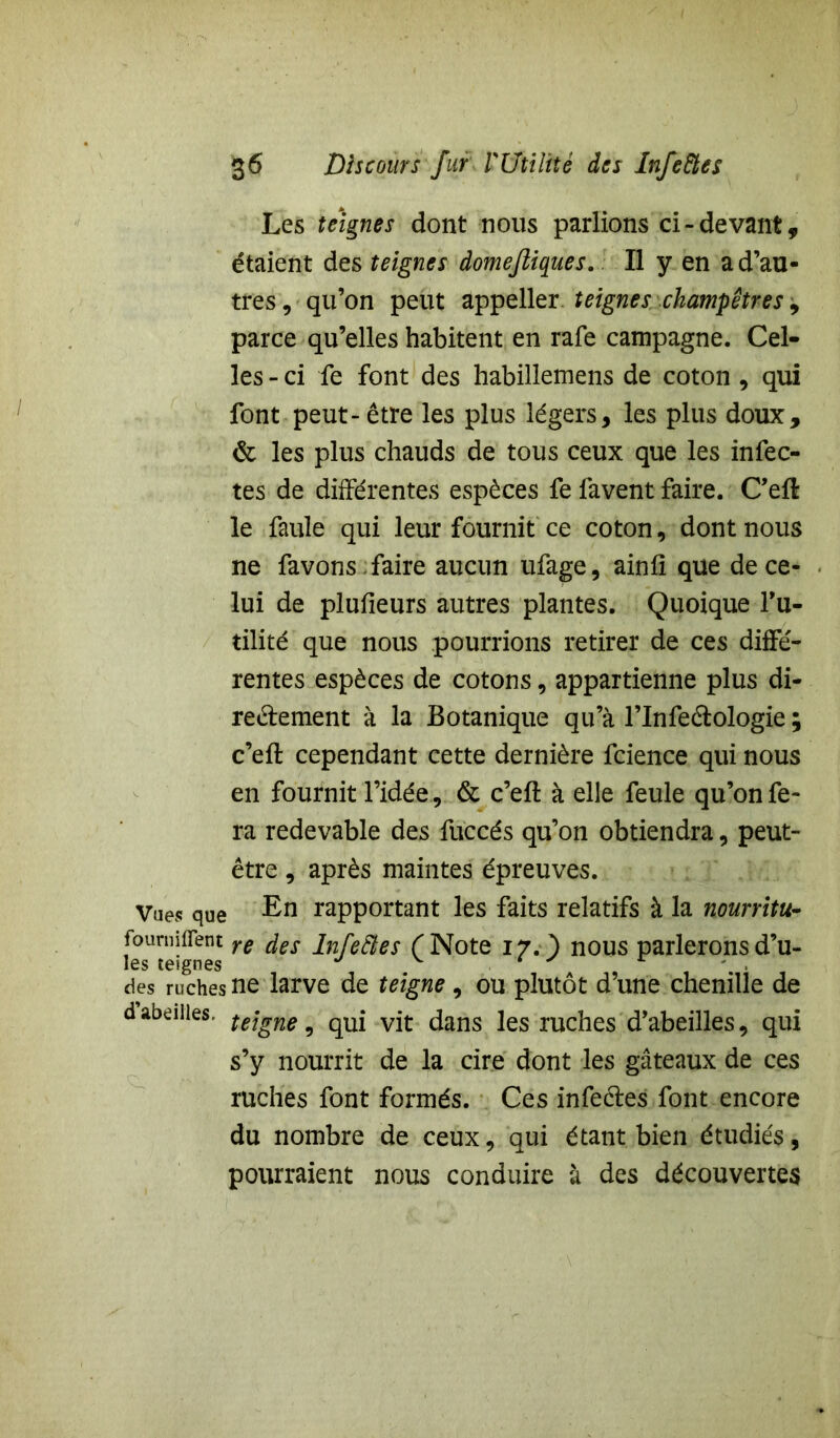 Les teignes dont nous parlions ci-devant, étaient des teignes domefiiques. Il y en a d’au- tres , qu’on peut appeller teignes champêtres, parce qu’elles habitent en rafe campagne. Cel- les - ci fe font des habillemens de coton, qui font peut - être les plus légers, les plus doux, & les plus chauds de tous ceux que les infec- tes de différentes espèces fe favent faire. C’efl le faule qui leur fournit ce coton , dont nous ne favons faire aucun ufage, ainfi que de ce- lui de plufieurs autres plantes. Quoique fu- tilité que nous pourrions retirer de ces diffé- rentes espèces de cotons, appartienne plus di- rectement à la Botanique qu’à l’Infeétologie ; c’efl cependant cette dernière fcience qui nous en fournit l’idée, & c’eft à elle feule qu’on fe- ra redevable des fuccés qu’on obtiendra, peut- être , après maintes épreuves. Vues que En rapportant les faits relatifs à la nourritu- fournirent re des inreftes r Note 17. ) nous parlerons d’u- les teignes des ruches ne larve de teigne, ou plutôt d’une chenille de dabeilles. tejgne ^ qUi vjt dans les ruches d’abeilles, qui s’y nourrit de la cire dont les gâteaux de ces ruches font formés. Ces infeètes font encore du nombre de ceux, qui étant bien étudiés, pourraient nous conduire à des découvertes