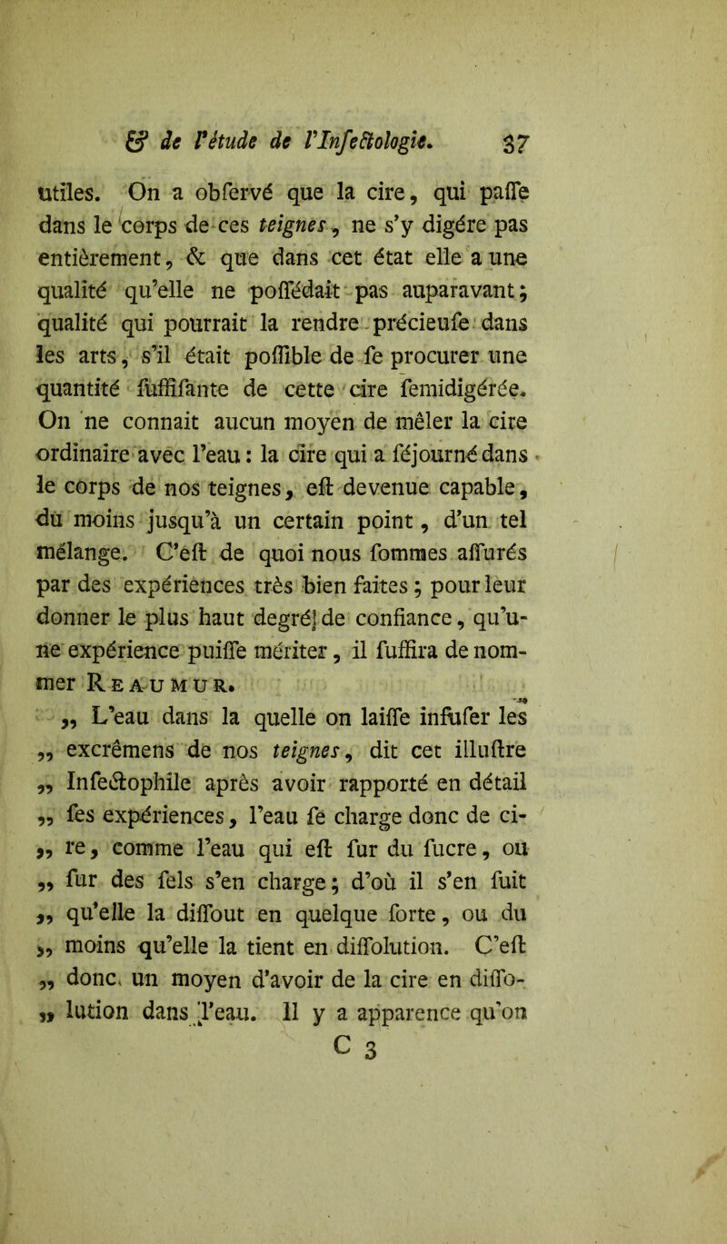 Utiles. On a obfervé que la cire, qui pafle dans le corps de ces teignes, ne s’y digère pas entièrement, & que dans cet état elle a une qualité qu’elle ne poffédait pas auparavant; qualité qui pourrait la rendre précieufe dans les arts, s’il était pofiible de fie procurer une quantité fûffifante de cette cire femidigérée. On ne connait aucun moyen de mêler la cire ordinaire avec l’eau: la cire qui a féjournédans le corps de nos teignes, eft devenue capable, du moins jusqu’à un certain point, d’un tel mélange. C’éft de quoi nous fomnaes allurés par des expériences très bien faites ; pour leur donner le plus haut degré]de confiance, qu’u- ne expérience puifîe mériter, il fuffira de nom- mer Reaumur, „ L’eau dans la quelle on laifle inftifer les „ excrêmens de nos teignes, dit cet illufire „ ïnfeélophîle après avoir rapporté en détail „ fes expériences, l’eau fe charge donc de ci- „ re, comme l’eau qui eft fur du fucre, ou ,, fur des fels s’en charge; d’où il s’en fuit „ qu’elle la diflbut en quelque forte, ou du „ moins qu’elle la tient en difiolution. C’efi: „ donc, un moyen d’avoir de la cire en diflb- lution dans ’l’eau. 11 y a apparence qu’on n