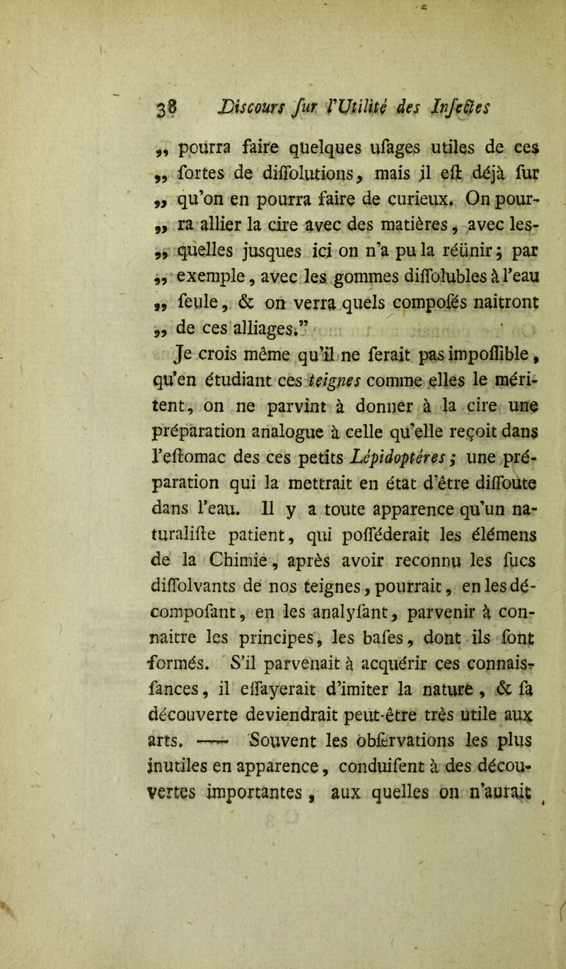 „ pourra faire qüelques ufages utiles de ces „ fortes de diflolutions, mais jl eft déjà fur ,, qu’on en pourra faire de curieux. On pour- 9, ra allier la cire avec des matières, avec les- 9, quelles jusques ici on n’a pu la réünir ; par 99 exemple, avec les gommes diffolublesàl’eau 99 feule, & on verra quels compofés naîtront 9, de ces alliages;” Je crois même qu’il ne ferait pas impoffible, qu’en étudiant ces teignes comme elles le méri- tent, on ne parvint à donner à la cire une préparation analogue à celle qu’elle reçoit dans l’eftomac des ces petits Lépidoptères ; une pré- paration qui la mettrait en état d’être diffame dans l’eau. Il y a toute apparence qu’un na- turalise patient, qui pofféderait les élémens de la Chimie, après avoir reconnu les fucs diffolvants de nos teignes, pourrait, en les dé- compofant, en les analyfant, parvenir à con- naitre les principes , les bafes, dont ils font formés. S'il parvenait à acquérir ces connais? fances, il effayerait d’imiter la nature, & fa découverte deviendrait peut-être très utile aux arts. — Souvent les ôbfervations les plus inutiles en apparence, conduifent à des décou- vertes importantes, aux quelles on n’aurait 4