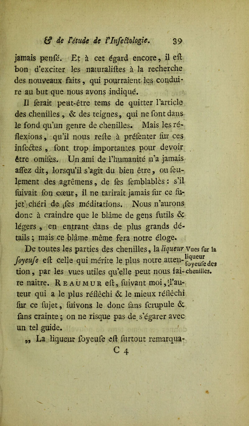 jamais penfé. Et à cet égard encore, il efl: bon d’exciter les naturalises à la recherche des nouveaux faits, qui pourraient les condui- re au but que nous avons indiqué. Il ferait peut-être tems de quitter l’article des chenilles , & des teignes, qui ne font dans le fond qu’un genre de chenilles. Mais les ré- flexions, qu’il nous refle à préfenter far ces infeétes , font trop importante?, pour devoir être omifes. Un ami de l’humanité n’a jamais affez dit, lorsqu’il s’agit du bien être, ou feu- lement des agrêmens, de fes femblablès : s’il fixivait fon cœur, il ne tarirait jamais fur ce fa- jet1, chéri de ^fes méditations. Nous n’aurons donc à craindre que le blâme de gens futils 6c légers , en entrant dans de plus grands dé- tails ; mais ce blâme même fera notre éloge. De toutes les parties des chenilles, la liqueur Vues fur la foyeufe efl: celle qui mérite le plus notre attep-^®^dej tion, par les vues utiles qu’elle peut nous fai-chenilles, re naitre. Reaumur efl:, fuivant moi,d’au- teur qui a le plus réfléchi 6c le mieux réfléchi fur ce fujet, fuivons le donc fans fcrupule (Sc fans crainte ; on ne risque pas de, s’égarer avec un tel guide. „ La liqueur foyeufe efl: furtout remarqua- C4