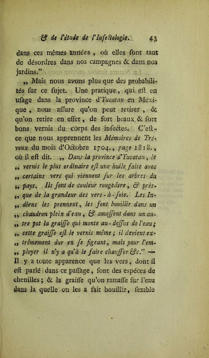 dans ces mêmes années y où elles font tant de désordres dans nos campagnes & dans nos jardins.” „ Mais nous avons plus que des probabili- tés fur ce fujet. Une pratique, qui eft en ufage dans la province d'Tucatan en Mexi- que , nous allure qu’on peut retirer 9 <$c qu’on retire en effet, de fort beaux & fort bons vernis du corps des infeétes* Ç’eft- ce que nous apprennent les Mémoires de Tré- voux du mois d’Oétobre 1704., page 1818., où il eft dit. „ Dans la province d'Tucatan, k „ vernis le plus ordinaire eft une huile faite avec „ certains vers qui viennent fur les arbres du „ pays. Ils font de couleur rougeâtre, & près- 9y que de la grandeur des vers- à- foie. Les In- „ diens les prennent, les font bouillir dans un ,9 chaudron plein d'eau, £? amajfentdans unau- 9, tre pot la graijfe qui monte au - dejfus de!eau; 99 cette graijfe eft le vernis même ; il devient ex* „ trêmement dur en fe figeant 9 mais pour Vem- ,9 ployer il n'y a qu'à le faire chauffer &cT — Il y a toute apparence que les vers, dont il eft parlé dans ce pairage, font des espèces de chenilles; & la graille qu’on ramalfe fur leau dans la quelle on les a fait bouillir, femble