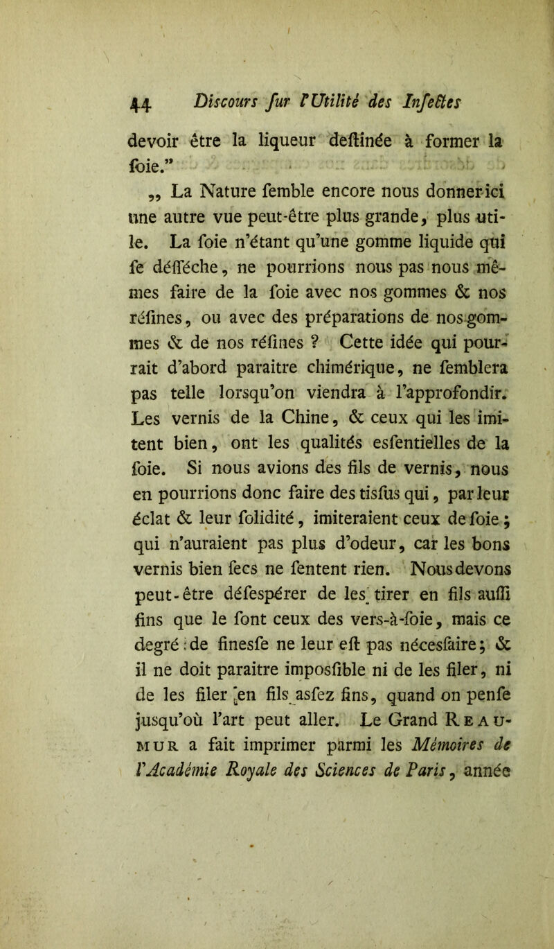 devoir être la liqueur deftinée à former la foie.” „ La Nature femble encore nous donner ici une autre vue peut-être plus grande, plus uti- le. La foie n étant qu’une gomme liquide qui fe défféche, ne pourrions nous pas nous mê- mes faire de la foie avec nos gommes & nos réfines, ou avec des préparations de nos gom- mes & de nos réfiiies ? Cette idée qui pour- rait d’abord paraître chimérique, ne femblera pas telle lorsqu’on viendra à l’approfondir. Les vernis de la Chine, & ceux qui les imi- tent bien, ont les qualités esfentielles de la foie. Si nous avions des fils de vernis, nous en pourrions donc faire des tisfus qui, parleur éclat & leur folidité, imiteraient ceux de foie ; qui n’auraient pas plus d’odeur, caries bons vernis bien fecs ne fentent rien. Nous devons peut-être défespérer de les^ tirer en fils aufli fins que le font ceux des vers-à-foie, mais ce degré ; de finesfe ne leur eft pas nécesfaire ; & il ne doit paraître imposfible ni de les filer, ni de les filer'en fils asfez fins, quand on penfe jusqu’où l’art peut aller. Le Grand Reau- mur a fait imprimer parmi les Mémoires de VAcadémie Royale des Sciences de Paris, année