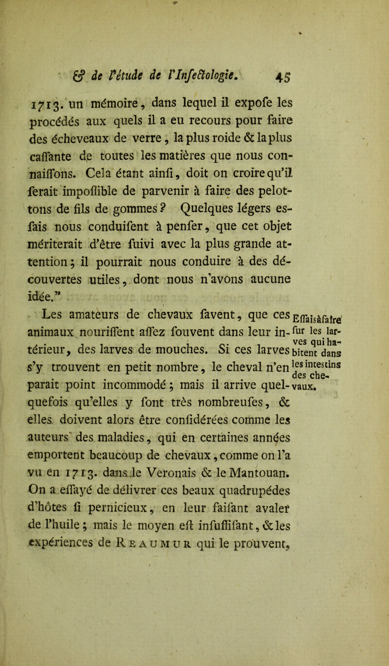 1713. un mémoire, dans lequel il expofe les procédés aux quels il a eu recours pour faire des éche veaux de verre, la plus roide & la plus caflante de toutes les matières que nous con- naifions. Cela étant ainfi, doit on croire qu’il ferait impoflible de parvenir à faire des pelot- tons de fils de gommes ? Quelques légers es- fais nous conduifent à penfer, que cet objet mériterait d’être fuivi avec la plus grande at- tention ; il pourrait nous conduire à des dé- couvertes utiles, dont nous n’avons aucune idée.” Les amateurs de chevaux favent, que ces EfTaisàfaîrè animaux nouriiïent affez fouvent dans leur in-fur les.iar- térieur, des larves de mouches. Si ces larves bkenTdans s’y trouvent en petit nombre, le cheval n’en 1fsim,estins parait point incommodé; mais il arrive quel-vaux, quefois qu’elles y font très nombreufes, & elles doivent alors être confidérées comme les auteurs des maladies, qui en certaines années emportent beaucoup de chevaux, comme on l’a vu en 1713. dans Je Veronais & leMantouan. On a efiayé de délivrer ces beaux quadrupèdes d’hôtes fi pernicieux, en leur faifant avalef de l’huile ; mais le moyen ell infuffifant, &les expériences de Reaumur qui le prouvent,